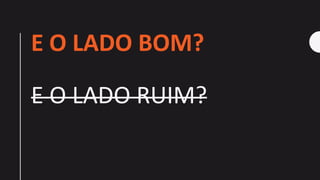 E O LADO BOM?
E O LADO RUIM?
 