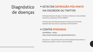 Diagnóstico
de doenças
 DETECTAR DEPRESSÃO PÓS-PARTO
VIA FACEBOOK OU TWITTER
Predicting Postpartum Changes in Emotion and Behavior via Social Media:
http://dl.acm.org/citation.cfm?id=2466447
Characterizing and Predicting Postpartum Depression from Shared
Facebook Data: http://dl.acm.org/citation.cfm?id=2531675
 CONTER EPIDEMIAS
HealthMap + ebola:
http://www.healthmap.org/ebola/#timeline
Veja mais em : http://exame.abril.com.br/tecnologia/noticias/conheca-o-
brasileiro-que-ajudou-a-conter-o-avanco-do-ebola
 