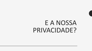 E A NOSSA
PRIVACIDADE?
 