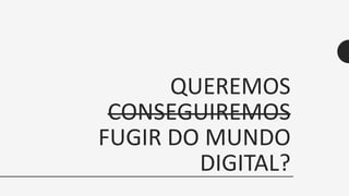 QUEREMOS
CONSEGUIREMOS
FUGIR DO MUNDO
DIGITAL?
 