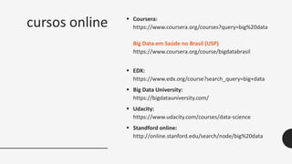 cursos online  Coursera:
https://www.coursera.org/courses?query=big%20data
Big Data em Saúde no Brasil (USP)
https://www.coursera.org/course/bigdatabrasil
 EDX:
https://www.edx.org/course?search_query=big+data
 Big Data University:
https://bigdatauniversity.com/
 Udacity:
https://www.udacity.com/courses/data-science
 Standford online:
http://online.stanford.edu/search/node/big%20data
 