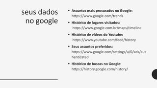 seus dados
no google
 Assuntos mais procurados no Google:
https://www.google.com/trends
 Histórico de lugares visitados:
https://www.google.com.br/maps/timeline
 Histórico de vídeos do Youtube:
https://www.youtube.com/feed/history
 Seus assuntos preferidos:
https://www.google.com/settings/u/0/ads/aut
henticated
 Histórico de buscas no Google:
https://history.google.com/history/
 