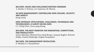 BIG DATA: ISSUES AND CHALLENGES MOVING FORWARD
S. Kaisler, F. Armour, J.A. Espinosa, W. Money
3D DATA MANAGEMENT: CONTROLLING DATA VOLUME, VELOCITY,
AND VARIETY
Doug Laney
DATA-INTENSIVE APPLICATIONS, CHALLENGES, TECHNIQUES AND
TECHNOLOGIES: A SURVEY ON BIG DATA
C.L. Philip Chen, Chun-yang Zhang
BIG DATA: THE NEXT FRONTIER FOR INNOVATION, COMPETITION,
AND PRODUCTIVITY
James Manyika, Michael Chui, Brad Brown, Jacques Bughin, Richard
Dobbs, Charles Roxburgh, Angela Hung Byers
BIG DATA: THE MANAGEMENT REVOLUTION.
A. Mcafee E E. Brynjolfsson
 
