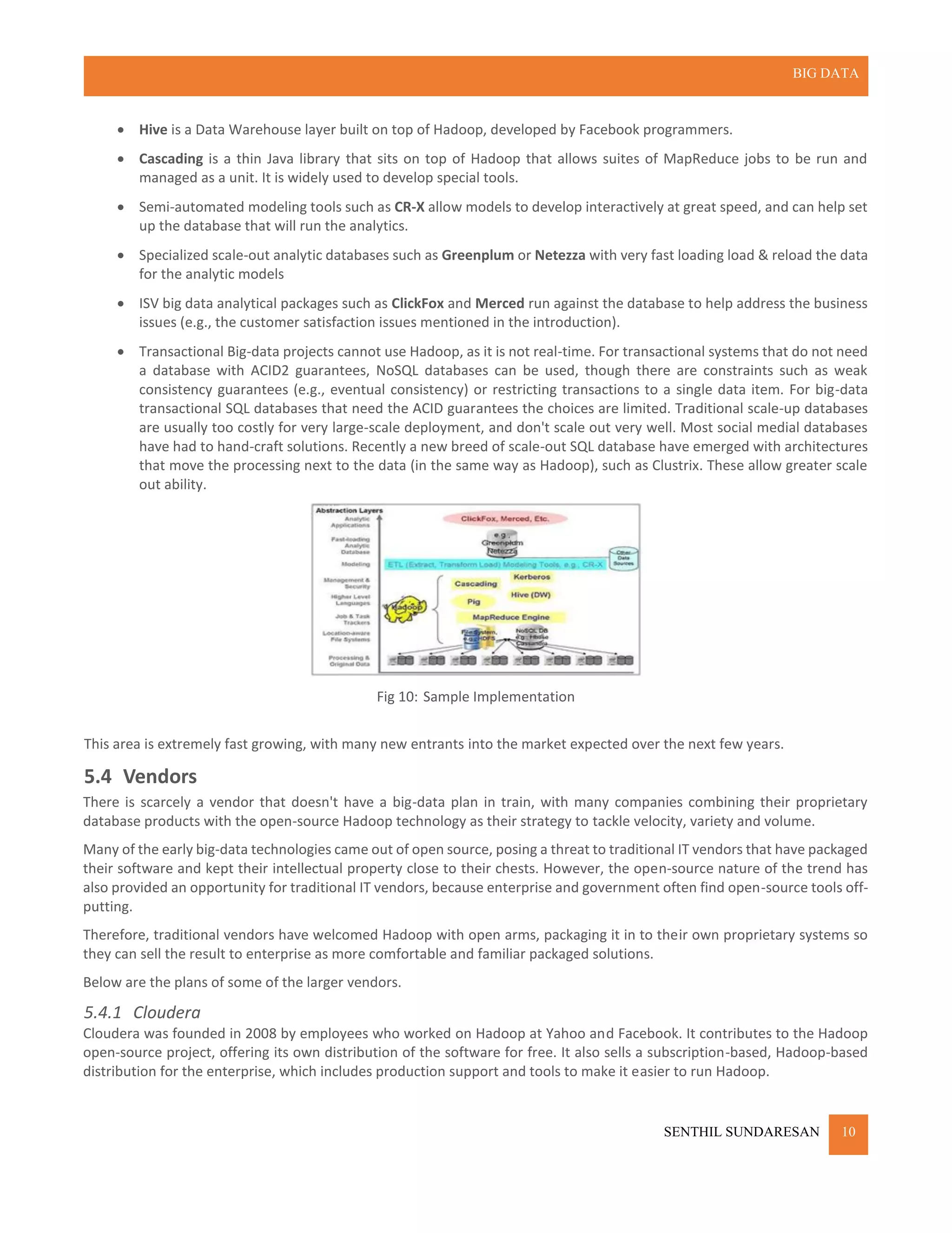 BIG DATA
SENTHIL SUNDARESAN 10
 Hive is a Data Warehouse layer built on top of Hadoop, developed by Facebook programmers.
 Cascading is a thin Java library that sits on top of Hadoop that allows suites of MapReduce jobs to be run and
managed as a unit. It is widely used to develop special tools.
 Semi-automated modeling tools such as CR-X allow models to develop interactively at great speed, and can help set
up the database that will run the analytics.
 Specialized scale-out analytic databases such as Greenplum or Netezza with very fast loading load & reload the data
for the analytic models
 ISV big data analytical packages such as ClickFox and Merced run against the database to help address the business
issues (e.g., the customer satisfaction issues mentioned in the introduction).
 Transactional Big-data projects cannot use Hadoop, as it is not real-time. For transactional systems that do not need
a database with ACID2 guarantees, NoSQL databases can be used, though there are constraints such as weak
consistency guarantees (e.g., eventual consistency) or restricting transactions to a single data item. For big-data
transactional SQL databases that need the ACID guarantees the choices are limited. Traditional scale-up databases
are usually too costly for very large-scale deployment, and don't scale out very well. Most social medial databases
have had to hand-craft solutions. Recently a new breed of scale-out SQL database have emerged with architectures
that move the processing next to the data (in the same way as Hadoop), such as Clustrix. These allow greater scale
out ability.
Fig 10: Sample Implementation
This area is extremely fast growing, with many new entrants into the market expected over the next few years.
5.4 Vendors
There is scarcely a vendor that doesn't have a big-data plan in train, with many companies combining their proprietary
database products with the open-source Hadoop technology as their strategy to tackle velocity, variety and volume.
Many of the early big-data technologies came out of open source, posing a threat to traditional IT vendors that have packaged
their software and kept their intellectual property close to their chests. However, the open-source nature of the trend has
also provided an opportunity for traditional IT vendors, because enterprise and government often find open-source tools off-
putting.
Therefore, traditional vendors have welcomed Hadoop with open arms, packaging it in to their own proprietary systems so
they can sell the result to enterprise as more comfortable and familiar packaged solutions.
Below are the plans of some of the larger vendors.
5.4.1 Cloudera
Cloudera was founded in 2008 by employees who worked on Hadoop at Yahoo and Facebook. It contributes to the Hadoop
open-source project, offering its own distribution of the software for free. It also sells a subscription-based, Hadoop-based
distribution for the enterprise, which includes production support and tools to make it easier to run Hadoop.
 