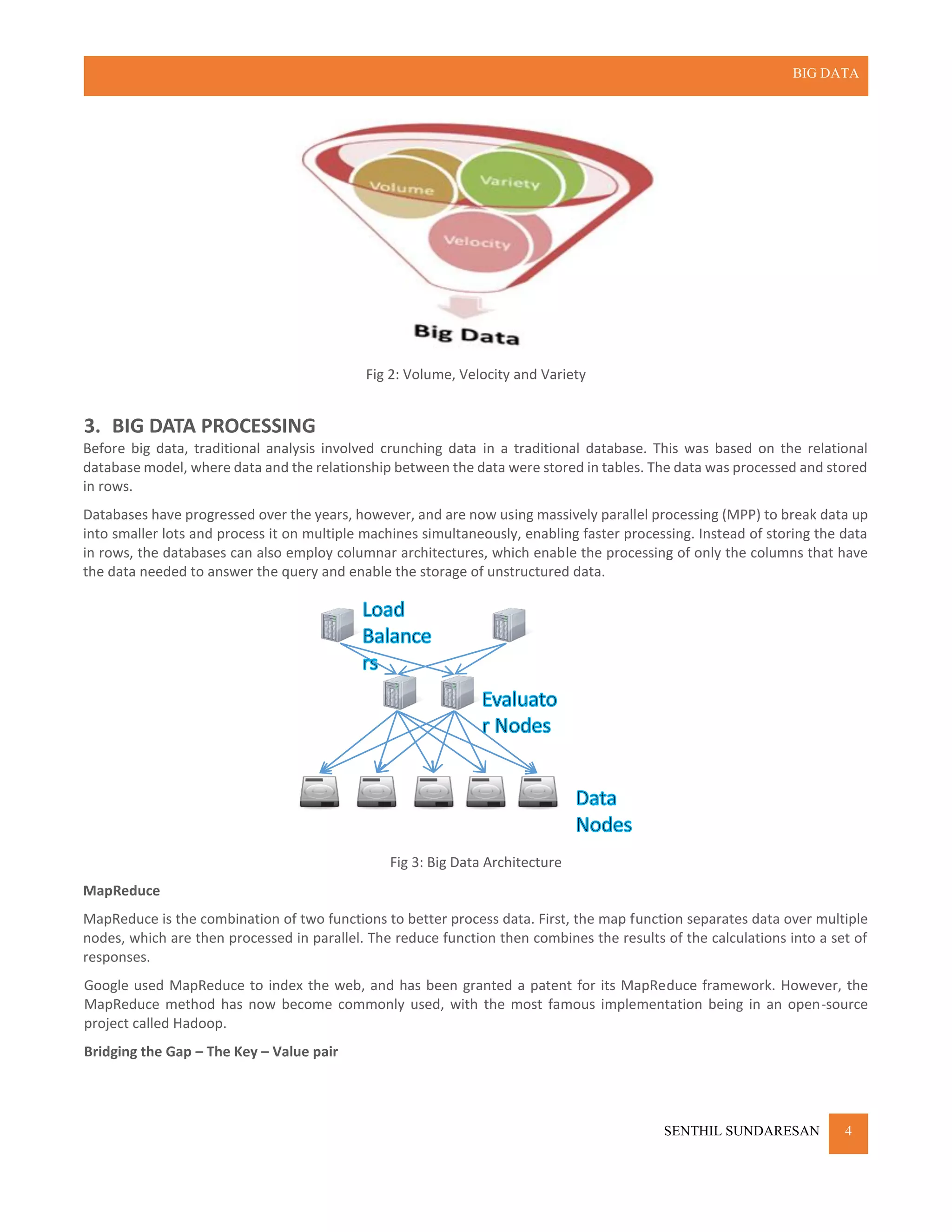 BIG DATA
SENTHIL SUNDARESAN 4
Fig 2: Volume, Velocity and Variety
3. BIG DATA PROCESSING
Before big data, traditional analysis involved crunching data in a traditional database. This was based on the relational
database model, where data and the relationship between the data were stored in tables. The data was processed and stored
in rows.
Databases have progressed over the years, however, and are now using massively parallel processing (MPP) to break data up
into smaller lots and process it on multiple machines simultaneously, enabling faster processing. Instead of storing the data
in rows, the databases can also employ columnar architectures, which enable the processing of only the columns that have
the data needed to answer the query and enable the storage of unstructured data.
Fig 3: Big Data Architecture
MapReduce
MapReduce is the combination of two functions to better process data. First, the map function separates data over multiple
nodes, which are then processed in parallel. The reduce function then combines the results of the calculations into a set of
responses.
Google used MapReduce to index the web, and has been granted a patent for its MapReduce framework. However, the
MapReduce method has now become commonly used, with the most famous implementation being in an open-source
project called Hadoop.
Bridging the Gap – The Key – Value pair
 