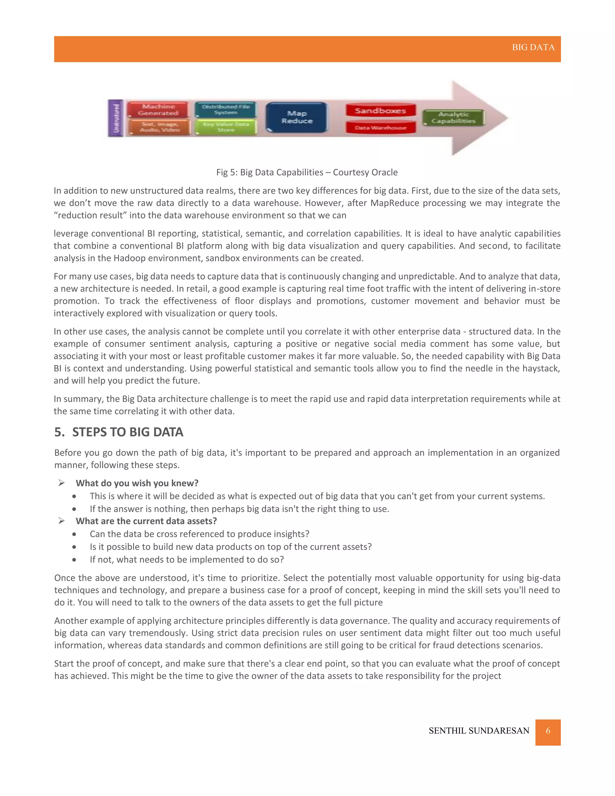 BIG DATA
SENTHIL SUNDARESAN 6
Fig 5: Big Data Capabilities – Courtesy Oracle
In addition to new unstructured data realms, there are two key differences for big data. First, due to the size of the data sets,
we don’t move the raw data directly to a data warehouse. However, after MapReduce processing we may integrate the
“reduction result” into the data warehouse environment so that we can
leverage conventional BI reporting, statistical, semantic, and correlation capabilities. It is ideal to have analytic capabilities
that combine a conventional BI platform along with big data visualization and query capabilities. And second, to facilitate
analysis in the Hadoop environment, sandbox environments can be created.
For many use cases, big data needs to capture data that is continuously changing and unpredictable. And to analyze that data,
a new architecture is needed. In retail, a good example is capturing real time foot traffic with the intent of delivering in-store
promotion. To track the effectiveness of floor displays and promotions, customer movement and behavior must be
interactively explored with visualization or query tools.
In other use cases, the analysis cannot be complete until you correlate it with other enterprise data - structured data. In the
example of consumer sentiment analysis, capturing a positive or negative social media comment has some value, but
associating it with your most or least profitable customer makes it far more valuable. So, the needed capability with Big Data
BI is context and understanding. Using powerful statistical and semantic tools allow you to find the needle in the haystack,
and will help you predict the future.
In summary, the Big Data architecture challenge is to meet the rapid use and rapid data interpretation requirements while at
the same time correlating it with other data.
5. STEPS TO BIG DATA
Before you go down the path of big data, it's important to be prepared and approach an implementation in an organized
manner, following these steps.
 What do you wish you knew?
 This is where it will be decided as what is expected out of big data that you can't get from your current systems.
 If the answer is nothing, then perhaps big data isn't the right thing to use.
 What are the current data assets?
 Can the data be cross referenced to produce insights?
 Is it possible to build new data products on top of the current assets?
 If not, what needs to be implemented to do so?
Once the above are understood, it's time to prioritize. Select the potentially most valuable opportunity for using big-data
techniques and technology, and prepare a business case for a proof of concept, keeping in mind the skill sets you'll need to
do it. You will need to talk to the owners of the data assets to get the full picture
Another example of applying architecture principles differently is data governance. The quality and accuracy requirements of
big data can vary tremendously. Using strict data precision rules on user sentiment data might filter out too much useful
information, whereas data standards and common definitions are still going to be critical for fraud detections scenarios.
Start the proof of concept, and make sure that there's a clear end point, so that you can evaluate what the proof of concept
has achieved. This might be the time to give the owner of the data assets to take responsibility for the project
 