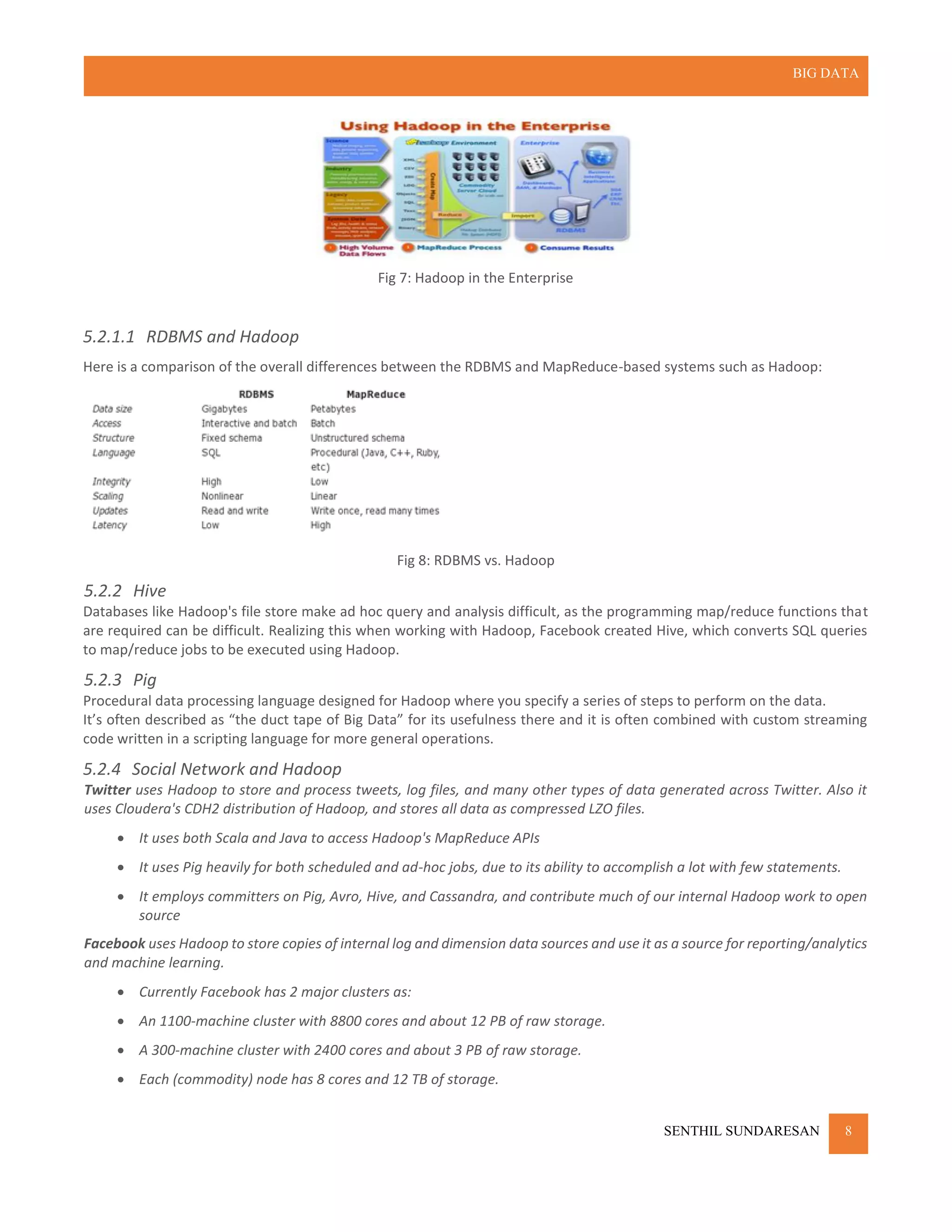 BIG DATA
SENTHIL SUNDARESAN 8
Fig 7: Hadoop in the Enterprise
5.2.1.1 RDBMS and Hadoop
Here is a comparison of the overall differences between the RDBMS and MapReduce-based systems such as Hadoop:
Fig 8: RDBMS vs. Hadoop
5.2.2 Hive
Databases like Hadoop's file store make ad hoc query and analysis difficult, as the programming map/reduce functions that
are required can be difficult. Realizing this when working with Hadoop, Facebook created Hive, which converts SQL queries
to map/reduce jobs to be executed using Hadoop.
5.2.3 Pig
Procedural data processing language designed for Hadoop where you specify a series of steps to perform on the data.
It’s often described as “the duct tape of Big Data” for its usefulness there and it is often combined with custom streaming
code written in a scripting language for more general operations.
5.2.4 Social Network and Hadoop
Twitter uses Hadoop to store and process tweets, log files, and many other types of data generated across Twitter. Also it
uses Cloudera's CDH2 distribution of Hadoop, and stores all data as compressed LZO files.
 It uses both Scala and Java to access Hadoop's MapReduce APIs
 It uses Pig heavily for both scheduled and ad-hoc jobs, due to its ability to accomplish a lot with few statements.
 It employs committers on Pig, Avro, Hive, and Cassandra, and contribute much of our internal Hadoop work to open
source
Facebook uses Hadoop to store copies of internal log and dimension data sources and use it as a source for reporting/analytics
and machine learning.
 Currently Facebook has 2 major clusters as:
 An 1100-machine cluster with 8800 cores and about 12 PB of raw storage.
 A 300-machine cluster with 2400 cores and about 3 PB of raw storage.
 Each (commodity) node has 8 cores and 12 TB of storage.
 