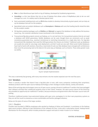 BIG DATA
SENTHIL SUNDARESAN 10
 Hive is a Data Warehouse layer built on top of Hadoop, developed by Facebook programmers.
 Cascading is a thin Java library that sits on top of Hadoop that allows suites of MapReduce jobs to be run and
managed as a unit. It is widely used to develop special tools.
 Semi-automated modeling tools such as CR-X allow models to develop interactively at great speed, and can help set
up the database that will run the analytics.
 Specialized scale-out analytic databases such as Greenplum or Netezza with very fast loading load & reload the data
for the analytic models
 ISV big data analytical packages such as ClickFox and Merced run against the database to help address the business
issues (e.g., the customer satisfaction issues mentioned in the introduction).
 Transactional Big-data projects cannot use Hadoop, as it is not real-time. For transactional systems that do not need
a database with ACID2 guarantees, NoSQL databases can be used, though there are constraints such as weak
consistency guarantees (e.g., eventual consistency) or restricting transactions to a single data item. For big-data
transactional SQL databases that need the ACID guarantees the choices are limited. Traditional scale-up databases
are usually too costly for very large-scale deployment, and don't scale out very well. Most social medial databases
have had to hand-craft solutions. Recently a new breed of scale-out SQL database have emerged with architectures
that move the processing next to the data (in the same way as Hadoop), such as Clustrix. These allow greater scale
out ability.
Fig 10: Sample Implementation
This area is extremely fast growing, with many new entrants into the market expected over the next few years.
5.4 Vendors
There is scarcely a vendor that doesn't have a big-data plan in train, with many companies combining their proprietary
database products with the open-source Hadoop technology as their strategy to tackle velocity, variety and volume.
Many of the early big-data technologies came out of open source, posing a threat to traditional IT vendors that have packaged
their software and kept their intellectual property close to their chests. However, the open-source nature of the trend has
also provided an opportunity for traditional IT vendors, because enterprise and government often find open-source tools off-
putting.
Therefore, traditional vendors have welcomed Hadoop with open arms, packaging it in to their own proprietary systems so
they can sell the result to enterprise as more comfortable and familiar packaged solutions.
Below are the plans of some of the larger vendors.
5.4.1 Cloudera
Cloudera was founded in 2008 by employees who worked on Hadoop at Yahoo and Facebook. It contributes to the Hadoop
open-source project, offering its own distribution of the software for free. It also sells a subscription-based, Hadoop-based
distribution for the enterprise, which includes production support and tools to make it easier to run Hadoop.
 