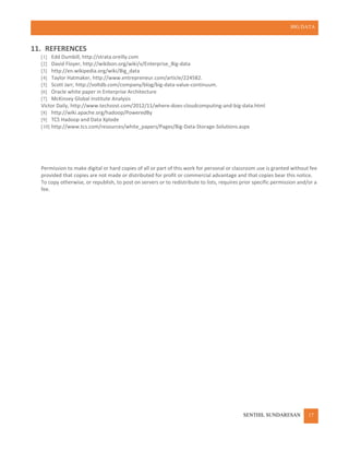 BIG DATA
SENTHIL SUNDARESAN 17
11. REFERENCES
[1] Edd Dumbill, http://strata.oreilly.com
[2] David Floyer, http://wikibon.org/wiki/v/Enterprise_Big-data
[3] http://en.wikipedia.org/wiki/Big_data
[4] Taylor Hatmaker, http://www.entrepreneur.com/article/224582.
[5] Scott Jarr, http://voltdb.com/company/blog/big-data-value-continuum.
[6] Oracle white paper in Enterprise Architecture
[7] McKinsey Global Institute Analysis
Victor Daily, http://www.techzost.com/2012/11/where-does-cloudcomputing-and-big-data.html
[8] http://wiki.apache.org/hadoop/PoweredBy
[9] TCS Hadoop and Data Xplode
[10] http://www.tcs.com/resources/white_papers/Pages/Big-Data-Storage-Solutions.aspx
Permission to make digital or hard copies of all or part of this work for personal or classroom use is granted without fee
provided that copies are not made or distributed for profit or commercial advantage and that copies bear this notice.
To copy otherwise, or republish, to post on servers or to redistribute to lists, requires prior specific permission and/or a
fee.
 