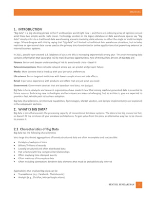 BIG DATA
SENTHIL SUNDARESAN 2
1. INTRODUCTION
“Big data” is a big vibrating phrase in the IT and business world right now – and there are a dizzying array of opinions on just
what these two simple words really mean. Technology vendors in the legacy database or data warehouse spaces say “big
data” simply refers to a traditional data warehousing scenario involving data volumes in either the single or multi-terabyte
range. Others disagree with this by saying that “big data” isn’t limited to traditional data warehouse situations, but includes
real-time or operational data stores used as the primary data foundation for online applications that power key external or
internal business systems.
In 2011, people have created 1.8 Zetabytes of data and this is increasing exponentially every year. This ever increasing data
contains information that could give rise to many business opportunities. Few of the Business Drivers of Big data are:
Finance: Better and deeper understanding of risk to avoid credit crisis – Basel III
Telecommunications: More reliable network where we can predict and prevent failure
Media: More content that is lined up with your personal preferences
Life science: Better targeted medicines with fewer complications and side effects
Retail: A personal experience with products and offers that are just what you need
Government: Government services that are based on hard data, not just gut.
Big Data is here. Analysts and research organizations have made it clear that mining machine generated data is essential to
future success. Embracing new technologies and techniques are always challenging, but as architects, you are expected to
provide a fast, reliable path to business adoption.
Big Data Characteristics, Architecture Capabilities, Technologies, Market vendors, and Sample implementation are explained
in the subsequent sections.
2. WHAT IS BIG DATA?
Big data is data that exceeds the processing capacity of conventional database systems. The data is too big, moves too fast,
or doesn’t fit the strictures of your database architectures. To gain value from this data, an alternative way has to be chosen
to process it.
2.1 Characteristics of Big Data
Big data has the following characteristics
Very large distributed aggregations of loosely structured data are often incomplete and inaccessible:
 Petabytes/exabytes of data
 Billions/Trillions of records
 Loosely-structured and often distributed data
 Flat schemes with few complex interrelationships
 Often involving time-stamped events
 Often made up of incomplete data
 Often including connections between data elements that must be probabilistically inferred
Applications that involved Big-data can be:
 Transactional (e.g.: Facebook, Photobox etc)
 Analytic (e.g., ClickFox, Merced Applications)
 