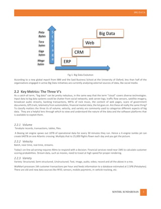 BIG DATA
SENTHIL SUNDARESAN 3
Fig 1: Big Data Evolution
According to a new global report from IBM and the Said Business School at the University of Oxford, less than half of the
organizations engaged in active Big Data initiatives are currently analyzing external sources of data, like social media.
2.2 Key Metrics: The Three V’s
As a catch-all term, “big data” can be pretty nebulous, in the same way that the term “cloud” covers diverse technologies.
Input data to big data systems could be chatter from social networks, web server logs, traffic flow sensors, satellite imagery,
broadcast audio streams, banking transactions, MP3s of rock music, the content of web pages, scans of government
documents, GPS trails, telemetry from automobiles, financial market data, the list goes on. Are these all really the same thing?
To classify matters the three Vs of volume, velocity, and variety are commonly used to categorize different aspects of big
data. They are a helpful lens through which to view and understand the nature of the data and the software platforms that
is available to exploit them.
2.2.1 Volume
Terabyte records, transactions, tables, files.
A Boeing Jet engine spews out 10TB of operational data for every 30 minutes they run. Hence a 4-engine Jumbo jet can
create 640TB on one Atlantic crossing. Multiply that to 25,000 flights flown each day and you get the picture.
2.2.2 Velocity
Batch, near-time, real-time, streams.
Today’s on-line ad serving requires 40ms to respond with a decision. Financial services need near 1MS to calculate customer
scoring probabilities. Stream data, such as movies, need to travel at high speed for proper rendering.
2.2.3 Variety
Variety: Structured, Semi-structured, Unstructured; Text, image, audio, video, record and all the above in a mix.
WalMart processes 1M customer transactions per hour and feeds information to a database estimated at 2.5PB (Petabytes).
There are old and new data sources like RFID, sensors, mobile payments, in-vehicle tracking, etc.
Data Variety and Complexity
S
t
o
r
a
g
e
ERP
CRM
Web
Big Data
Mega
bytes
Giga
bytes
Tera
bytes
Peta
Bytes
 