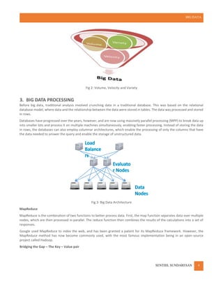 BIG DATA
SENTHIL SUNDARESAN 4
Fig 2: Volume, Velocity and Variety
3. BIG DATA PROCESSING
Before big data, traditional analysis involved crunching data in a traditional database. This was based on the relational
database model, where data and the relationship between the data were stored in tables. The data was processed and stored
in rows.
Databases have progressed over the years, however, and are now using massively parallel processing (MPP) to break data up
into smaller lots and process it on multiple machines simultaneously, enabling faster processing. Instead of storing the data
in rows, the databases can also employ columnar architectures, which enable the processing of only the columns that have
the data needed to answer the query and enable the storage of unstructured data.
Fig 3: Big Data Architecture
MapReduce
MapReduce is the combination of two functions to better process data. First, the map function separates data over multiple
nodes, which are then processed in parallel. The reduce function then combines the results of the calculations into a set of
responses.
Google used MapReduce to index the web, and has been granted a patent for its MapReduce framework. However, the
MapReduce method has now become commonly used, with the most famous implementation being in an open-source
project called Hadoop.
Bridging the Gap – The Key – Value pair
 