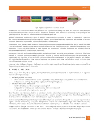 BIG DATA
SENTHIL SUNDARESAN 6
Fig 5: Big Data Capabilities – Courtesy Oracle
In addition to new unstructured data realms, there are two key differences for big data. First, due to the size of the data sets,
we don’t move the raw data directly to a data warehouse. However, after MapReduce processing we may integrate the
“reduction result” into the data warehouse environment so that we can
leverage conventional BI reporting, statistical, semantic, and correlation capabilities. It is ideal to have analytic capabilities
that combine a conventional BI platform along with big data visualization and query capabilities. And second, to facilitate
analysis in the Hadoop environment, sandbox environments can be created.
For many use cases, big data needs to capture data that is continuously changing and unpredictable. And to analyze that data,
a new architecture is needed. In retail, a good example is capturing real time foot traffic with the intent of delivering in-store
promotion. To track the effectiveness of floor displays and promotions, customer movement and behavior must be
interactively explored with visualization or query tools.
In other use cases, the analysis cannot be complete until you correlate it with other enterprise data - structured data. In the
example of consumer sentiment analysis, capturing a positive or negative social media comment has some value, but
associating it with your most or least profitable customer makes it far more valuable. So, the needed capability with Big Data
BI is context and understanding. Using powerful statistical and semantic tools allow you to find the needle in the haystack,
and will help you predict the future.
In summary, the Big Data architecture challenge is to meet the rapid use and rapid data interpretation requirements while at
the same time correlating it with other data.
5. STEPS TO BIG DATA
Before you go down the path of big data, it's important to be prepared and approach an implementation in an organized
manner, following these steps.
 What do you wish you knew?
 This is where it will be decided as what is expected out of big data that you can't get from your current systems.
 If the answer is nothing, then perhaps big data isn't the right thing to use.
 What are the current data assets?
 Can the data be cross referenced to produce insights?
 Is it possible to build new data products on top of the current assets?
 If not, what needs to be implemented to do so?
Once the above are understood, it's time to prioritize. Select the potentially most valuable opportunity for using big-data
techniques and technology, and prepare a business case for a proof of concept, keeping in mind the skill sets you'll need to
do it. You will need to talk to the owners of the data assets to get the full picture
Another example of applying architecture principles differently is data governance. The quality and accuracy requirements of
big data can vary tremendously. Using strict data precision rules on user sentiment data might filter out too much useful
information, whereas data standards and common definitions are still going to be critical for fraud detections scenarios.
Start the proof of concept, and make sure that there's a clear end point, so that you can evaluate what the proof of concept
has achieved. This might be the time to give the owner of the data assets to take responsibility for the project
 