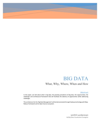 BIG DATA
What, Why, Where, When and How
senthil sundaresan
BI/SQL/Data Visualization Evangelist
Abstract
In this paper, we talk about what is big data, the growing prevalence of big data, the opportunities, the
challenges and architectural framework that will facilitate the delivery of opportunities while addressing
challenges.
The architecture for the ‘Big Data Management’ will be demonstrated through Hadoop technology with Map-
Reduce framework and its Open Source ecosystem.
 
