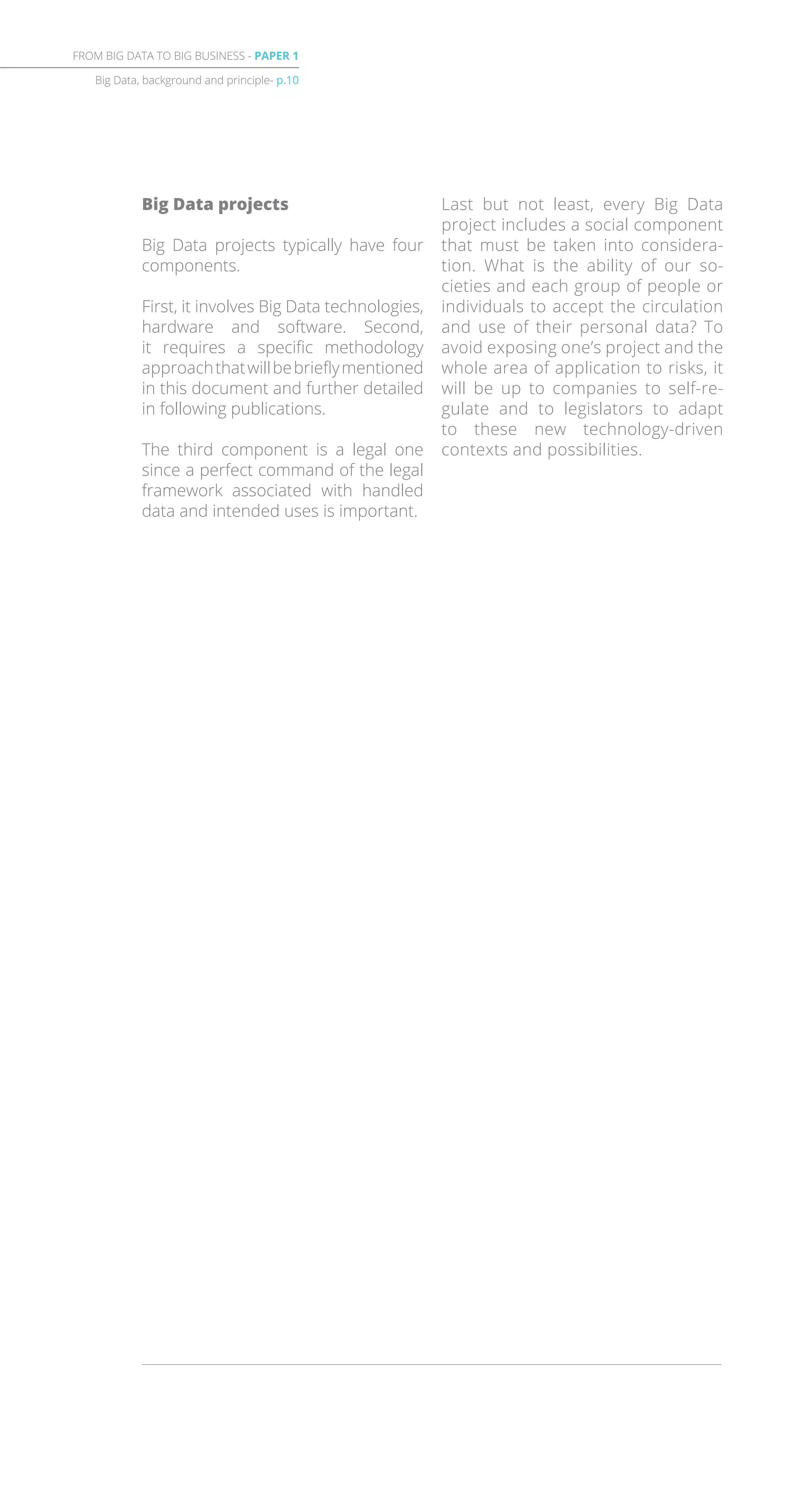 Big Data projects
Big Data projects typically have four
components.
First, it involves Big Data technologies,
hardware and software. Second,
it requires a specific methodology
approachthatwillbebrieflymentioned
in this document and further detailed
in following publications.
The third component is a legal one
since a perfect command of the legal
framework associated with handled
data and intended uses is important.
Last but not least, every Big Data
project includes a social component
that must be taken into considera-
tion. What is the ability of our so-
cieties and each group of people or
individuals to accept the circulation
and use of their personal data? To
avoid exposing one’s project and the
whole area of application to risks, it
will be up to companies to self-re-
gulate and to legislators to adapt
to these new technology-driven
contexts and possibilities.
Big Data, background and principle- p.10
FROM BIG DATA TO BIG BUSINESS - PAPER 1
 