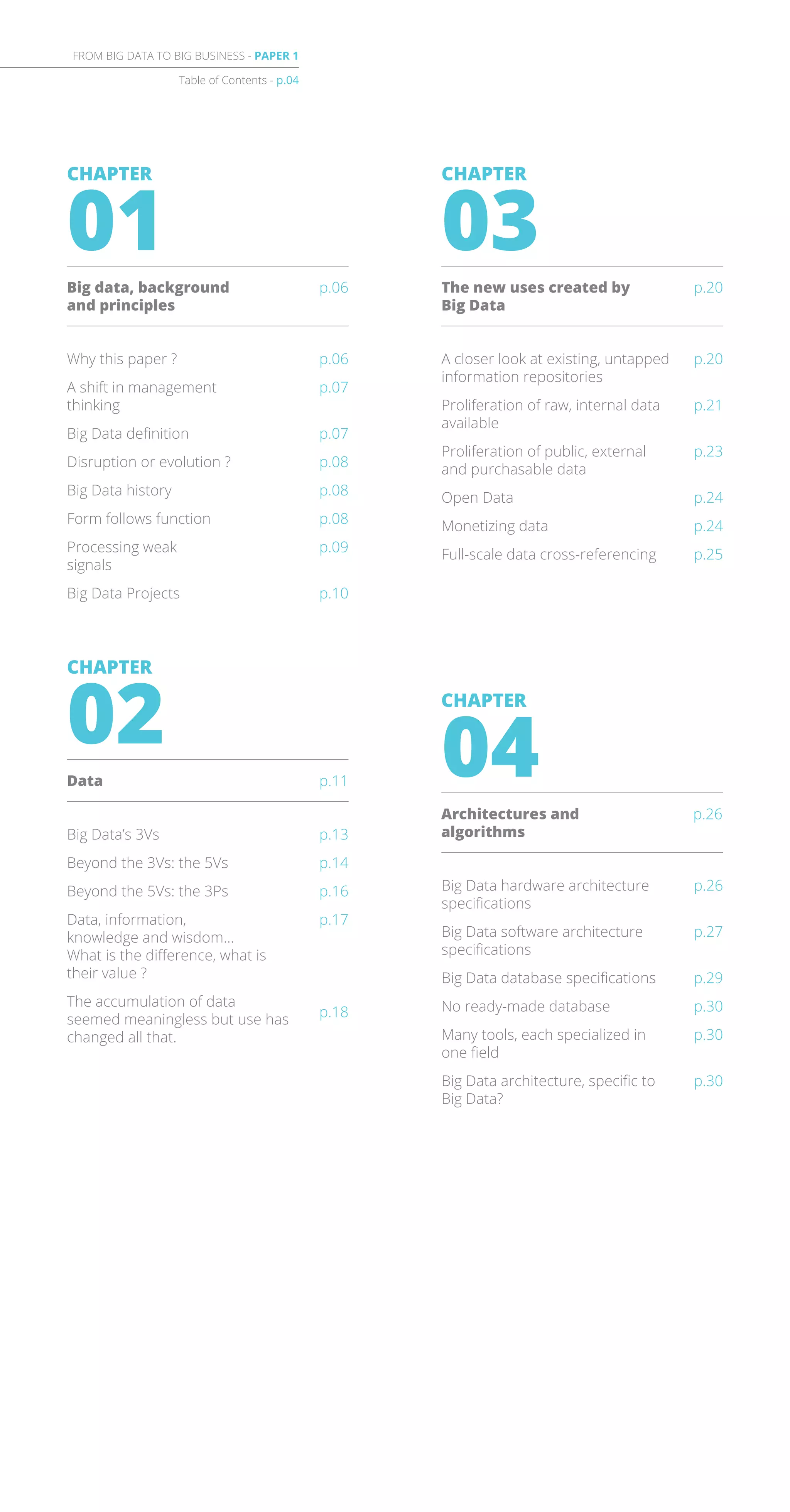 Table of Contents - p.04
FROM BIG DATA TO BIG BUSINESS - PAPER 1
Why this paper ?
A shift in management
thinking
Big Data definition
Disruption or evolution ?
Big Data history
Form follows function
Processing weak
signals
Big Data Projects
p.06
p.07
p.07
p.08
p.08
p.08
p.09
p.10
CHAPTER
01
Big data, background
and principles
p.06
A closer look at existing, untapped
information repositories
Proliferation of raw, internal data
available
Proliferation of public, external
and purchasable data
Open Data
Monetizing data
Full-scale data cross-referencing
p.20
p.21
p.23
p.24
p.24
p.25
CHAPTER
03
The new uses created by
Big Data
p.20
p.13
p.14
p.16
p.17
p.18
Big Data’s 3Vs
Beyond the 3Vs: the 5Vs
Beyond the 5Vs: the 3Ps
Data, information,
knowledge and wisdom…
What is the difference, what is
their value ?
The accumulation of data
seemed meaningless but use has
changed all that.
CHAPTER
02
Data p.11
p.26
p.27
p.29
p.30
p.30
p.30
Big Data hardware architecture
specifications
Big Data software architecture
specifications
Big Data database specifications
No ready-made database
Many tools, each specialized in
one field
Big Data architecture, specific to
Big Data?
CHAPTER
04
Architectures and
algorithms
p.26
 