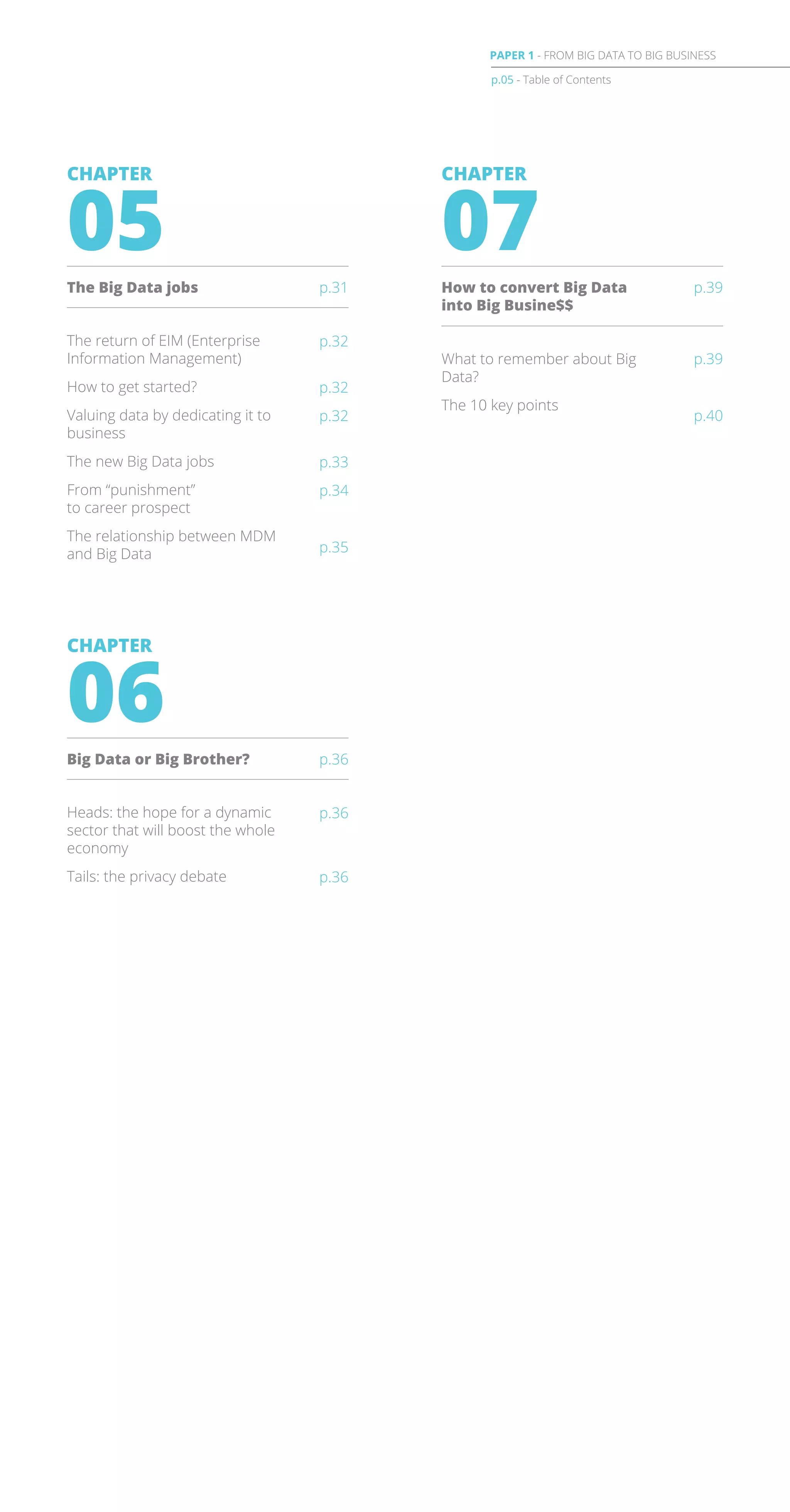 What to remember about Big
Data?
The 10 key points
p.39
p.40
CHAPTER
07
How to convert Big Data
into Big Busine$$
p.39
p.32
p.32
p.32
p.33
p.34
p.35
The return of EIM (Enterprise
Information Management)
How to get started?
Valuing data by dedicating it to
business
The new Big Data jobs
From “punishment”
to career prospect
The relationship between MDM
and Big Data
CHAPTER
05
The Big Data jobs p.31
p.36
p.36
Heads: the hope for a dynamic
sector that will boost the whole
economy
Tails: the privacy debate
CHAPTER
06
Big Data or Big Brother? p.36
p.05 - Table of Contents
PAPER 1 - FROM BIG DATA TO BIG BUSINESS
 