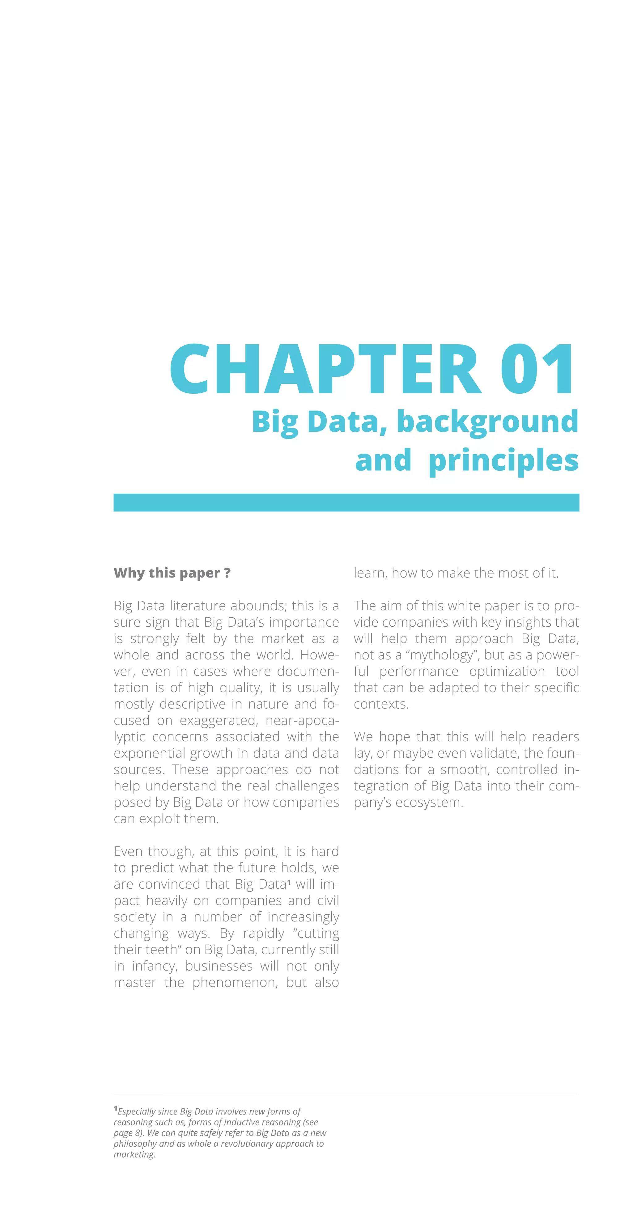 1
Especially since Big Data involves new forms of
reasoning such as, forms of inductive reasoning (see
page 8). We can quite safely refer to Big Data as a new
philosophy and as whole a revolutionary approach to
marketing.
CHAPTER 01
Big Data, background
and principles
Why this paper ?
Big Data literature abounds; this is a
sure sign that Big Data’s importance
is strongly felt by the market as a
whole and across the world. Howe-
ver, even in cases where documen-
tation is of high quality, it is usually
mostly descriptive in nature and fo-
cused on exaggerated, near-apoca-
lyptic concerns associated with the
exponential growth in data and data
sources. These approaches do not
help understand the real challenges
posed by Big Data or how companies
can exploit them.
Even though, at this point, it is hard
to predict what the future holds, we
are convinced that Big Data1
will im-
pact heavily on companies and civil
society in a number of increasingly
changing ways. By rapidly “cutting
their teeth” on Big Data, currently still
in infancy, businesses will not only
master the phenomenon, but also
learn, how to make the most of it.
The aim of this white paper is to pro-
vide companies with key insights that
will help them approach Big Data,
not as a “mythology”, but as a power-
ful performance optimization tool
that can be adapted to their specific
contexts.
We hope that this will help readers
lay, or maybe even validate, the foun-
dations for a smooth, controlled in-
tegration of Big Data into their com-
pany’s ecosystem.
 