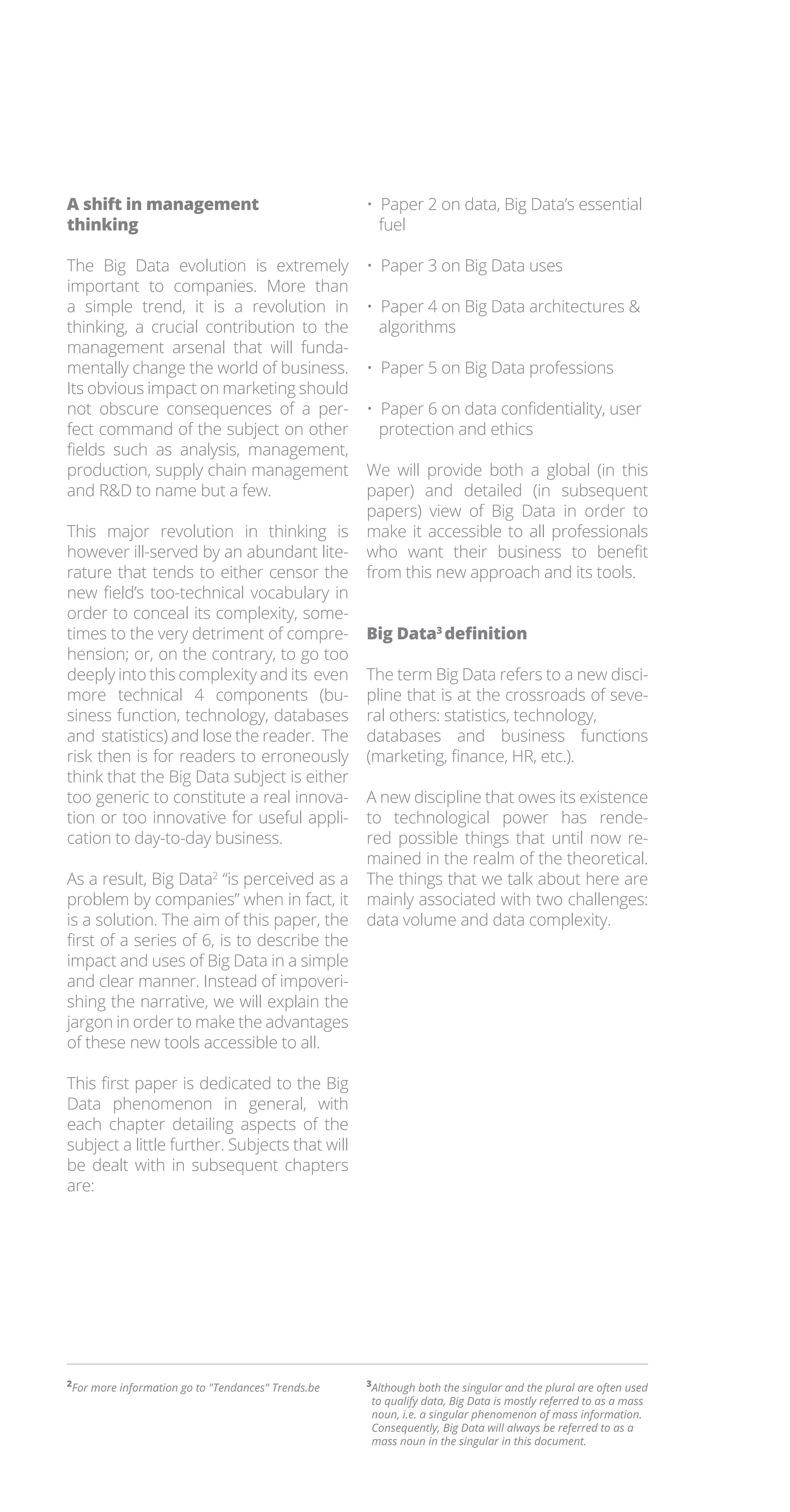 A shift in management
thinking
The Big Data evolution is extremely
important to companies. More than
a simple trend, it is a revolution in
thinking, a crucial contribution to the
management arsenal that will funda-
mentally change the world of business.
Its obvious impact on marketing should
not obscure consequences of a per-
fect command of the subject on other
fields such as analysis, management,
production, supply chain management
and RD to name but a few.
This major revolution in thinking is
however ill-served by an abundant lite-
rature that tends to either censor the
new field’s too-technical vocabulary in
order to conceal its complexity, some-
times to the very detriment of compre-
hension; or, on the contrary, to go too
deeply into this complexity and its even
more technical 4 components (bu-
siness function, technology, databases
and statistics) and lose the reader. The
risk then is for readers to erroneously
think that the Big Data subject is either
too generic to constitute a real innova-
tion or too innovative for useful appli-
cation to day-to-day business.
As a result, Big Data2
“is perceived as a
problem by companies” when in fact, it
is a solution. The aim of this paper, the
first of a series of 6, is to describe the
impact and uses of Big Data in a simple
and clear manner. Instead of impoveri-
shing the narrative, we will explain the
jargon in order to make the advantages
of these new tools accessible to all.
This first paper is dedicated to the Big
Data phenomenon in general, with
each chapter detailing aspects of the
subject a little further. Subjects that will
be dealt with in subsequent chapters
are:
• Paper 2 on data, Big Data’s essential
fuel
• Paper 3 on Big Data uses
• Paper 4 on Big Data architectures 
algorithms
• Paper 5 on Big Data professions
• Paper 6 on data confidentiality, user
protection and ethics
We will provide both a global (in this
paper) and detailed (in subsequent
papers) view of Big Data in order to
make it accessible to all professionals
who want their business to benefit
from this new approach and its tools.
Big Data3
definition
The term Big Data refers to a new disci-
pline that is at the crossroads of seve-
ral others: statistics, technology,
databases and business functions
(marketing, finance, HR, etc.).
A new discipline that owes its existence
to technological power has rende-
red possible things that until now re-
mained in the realm of the theoretical.
The things that we talk about here are
mainly associated with two challenges:
data volume and data complexity.
2
For more information go to Tendances Trends.be 3
Although both the singular and the plural are often used
to qualify data, Big Data is mostly referred to as a mass
noun, i.e. a singular phenomenon of mass information.
Consequently, Big Data will always be referred to as a
mass noun in the singular in this document.
 