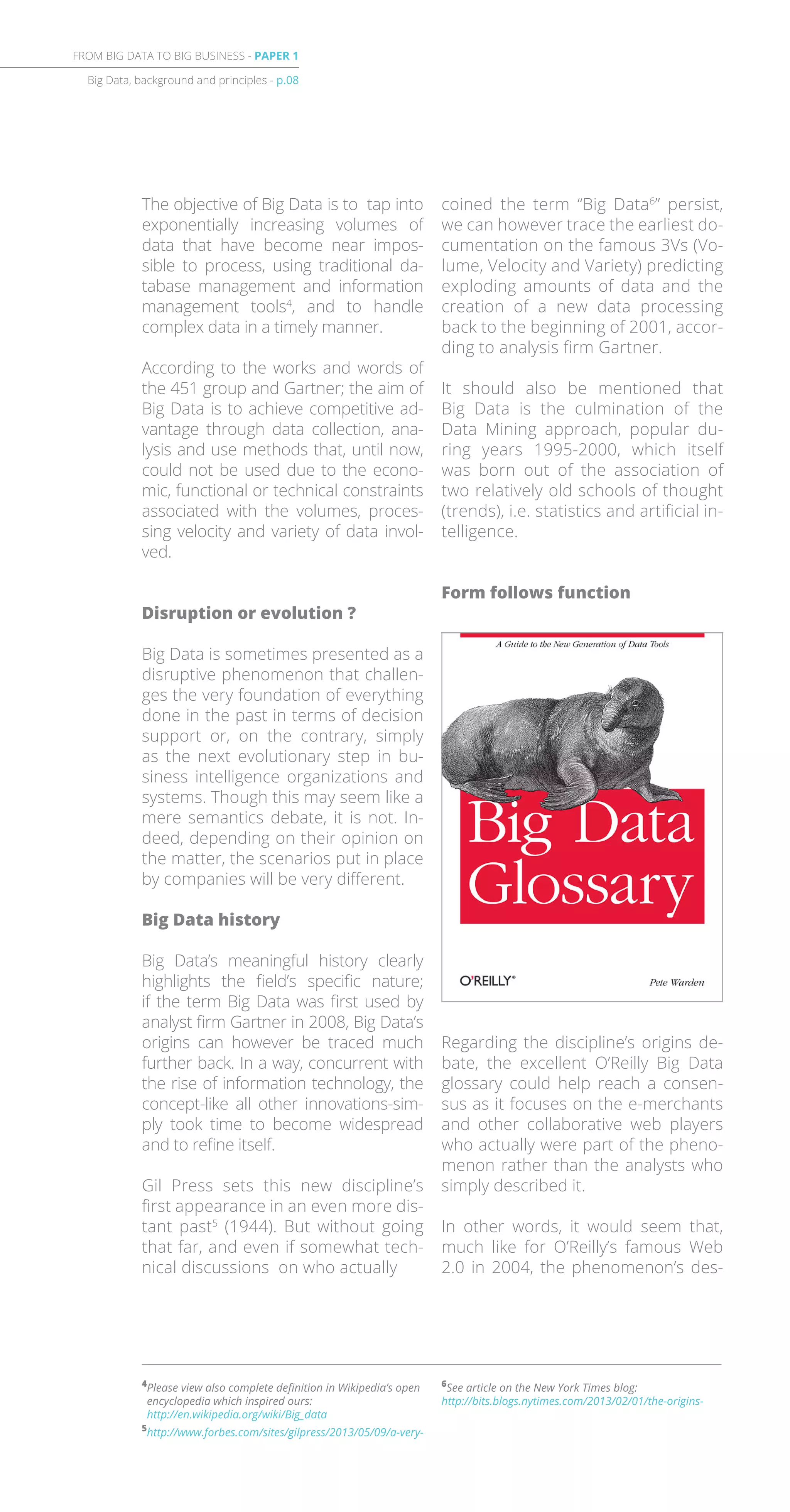 6
See article on the New York Times blog:
http://bits.blogs.nytimes.com/2013/02/01/the-origins-
The objective of Big Data is to tap into
exponentially increasing volumes of
data that have become near impos-
sible to process, using traditional da-
tabase management and information
management tools4
, and to handle
complex data in a timely manner.
According to the works and words of
the 451 group and Gartner; the aim of
Big Data is to achieve competitive ad-
vantage through data collection, ana-
lysis and use methods that, until now,
could not be used due to the econo-
mic, functional or technical constraints
associated with the volumes, proces-
sing velocity and variety of data invol-
ved.
Disruption or evolution ?
Big Data is sometimes presented as a
disruptive phenomenon that challen-
ges the very foundation of everything
done in the past in terms of decision
support or, on the contrary, simply
as the next evolutionary step in bu-
siness intelligence organizations and
systems. Though this may seem like a
mere semantics debate, it is not. In-
deed, depending on their opinion on
the matter, the scenarios put in place
by companies will be very different.
Big Data history
Big Data’s meaningful history clearly
highlights the field’s specific nature;
if the term Big Data was first used by
analyst firm Gartner in 2008, Big Data’s
origins can however be traced much
further back. In a way, concurrent with
the rise of information technology, the
concept-like all other innovations-sim-
ply took time to become widespread
and to refine itself.
Gil Press sets this new discipline’s
first appearance in an even more dis-
tant past5
(1944). But without going
that far, and even if somewhat tech-
nical discussions on who actually
coined the term “Big Data6
” persist,
we can however trace the earliest do-
cumentation on the famous 3Vs (Vo-
lume, Velocity and Variety) predicting
exploding amounts of data and the
creation of a new data processing
back to the beginning of 2001, accor-
ding to analysis firm Gartner.
It should also be mentioned that
Big Data is the culmination of the
Data Mining approach, popular du-
ring years 1995-2000, which itself
was born out of the association of
two relatively old schools of thought
(trends), i.e. statistics and artificial in-
telligence.
Form follows function
Regarding the discipline’s origins de-
bate, the excellent O’Reilly Big Data
glossary could help reach a consen-
sus as it focuses on the e-merchants
and other collaborative web players
who actually were part of the pheno-
menon rather than the analysts who
simply described it.
In other words, it would seem that,
much like for O’Reilly’s famous Web
2.0 in 2004, the phenomenon’s des-
Big Data, background and principles - p.08
FROM BIG DATA TO BIG BUSINESS - PAPER 1
4
Please view also complete definition in Wikipedia’s open
encyclopedia which inspired ours:
http://en.wikipedia.org/wiki/Big_data
5
http://www.forbes.com/sites/gilpress/2013/05/09/a-very-
 