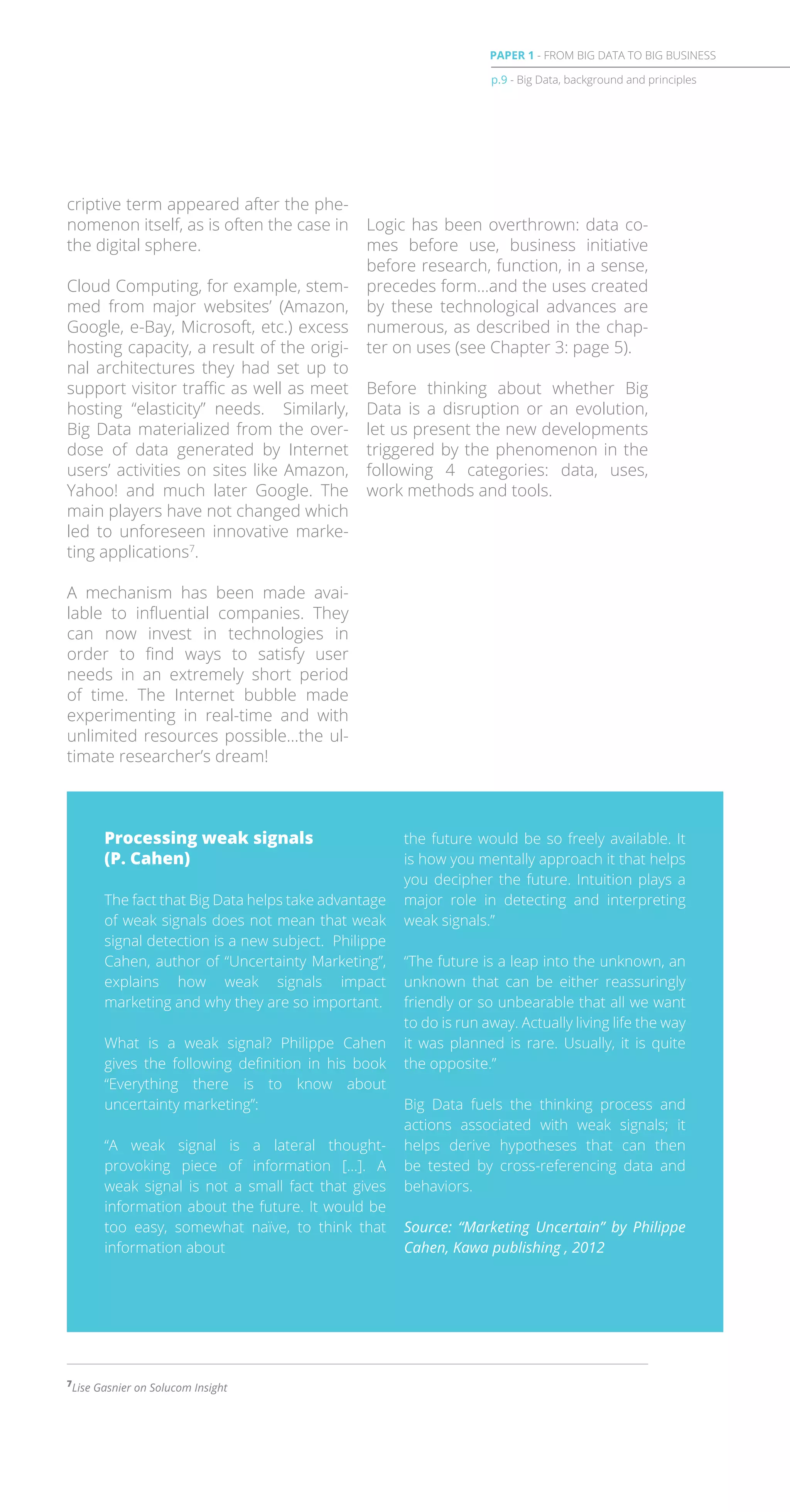 criptive term appeared after the phe-
nomenon itself, as is often the case in
the digital sphere.
Cloud Computing, for example, stem-
med from major websites’ (Amazon,
Google, e-Bay, Microsoft, etc.) excess
hosting capacity, a result of the origi-
nal architectures they had set up to
support visitor traffic as well as meet
hosting “elasticity” needs. Similarly,
Big Data materialized from the over-
dose of data generated by Internet
users’ activities on sites like Amazon,
Yahoo! and much later Google. The
main players have not changed which
led to unforeseen innovative marke-
ting applications7
.
A mechanism has been made avai-
lable to influential companies. They
can now invest in technologies in
order to find ways to satisfy user
needs in an extremely short period
of time. The Internet bubble made
experimenting in real-time and with
unlimited resources possible…the ul-
timate researcher’s dream!
Logic has been overthrown: data co-
mes before use, business initiative
before research, function, in a sense,
precedes form…and the uses created
by these technological advances are
numerous, as described in the chap-
ter on uses (see Chapter 3: page 5).
Before thinking about whether Big
Data is a disruption or an evolution,
let us present the new developments
triggered by the phenomenon in the
following 4 categories: data, uses,
work methods and tools.
The fact that Big Data helps take advantage
of weak signals does not mean that weak
signal detection is a new subject. Philippe
Cahen, author of “Uncertainty Marketing”,
explains how weak signals impact
marketing and why they are so important.
What is a weak signal? Philippe Cahen
gives the following definition in his book
“Everything there is to know about
uncertainty marketing”:
“A weak signal is a lateral thought-
provoking piece of information […]. A
weak signal is not a small fact that gives
information about the future. It would be
too easy, somewhat naïve, to think that
information about
the future would be so freely available. It
is how you mentally approach it that helps
you decipher the future. Intuition plays a
major role in detecting and interpreting
weak signals.”
“The future is a leap into the unknown, an
unknown that can be either reassuringly
friendly or so unbearable that all we want
to do is run away. Actually living life the way
it was planned is rare. Usually, it is quite
the opposite.”
Big Data fuels the thinking process and
actions associated with weak signals; it
helps derive hypotheses that can then
be tested by cross-referencing data and
behaviors.
Source: “Marketing Uncertain” by Philippe
Cahen, Kawa publishing , 2012
7
Lise Gasnier on Solucom Insight
Processing weak signals
(P. Cahen)
p.9 - Big Data, background and principles
PAPER 1 - FROM BIG DATA TO BIG BUSINESS
 