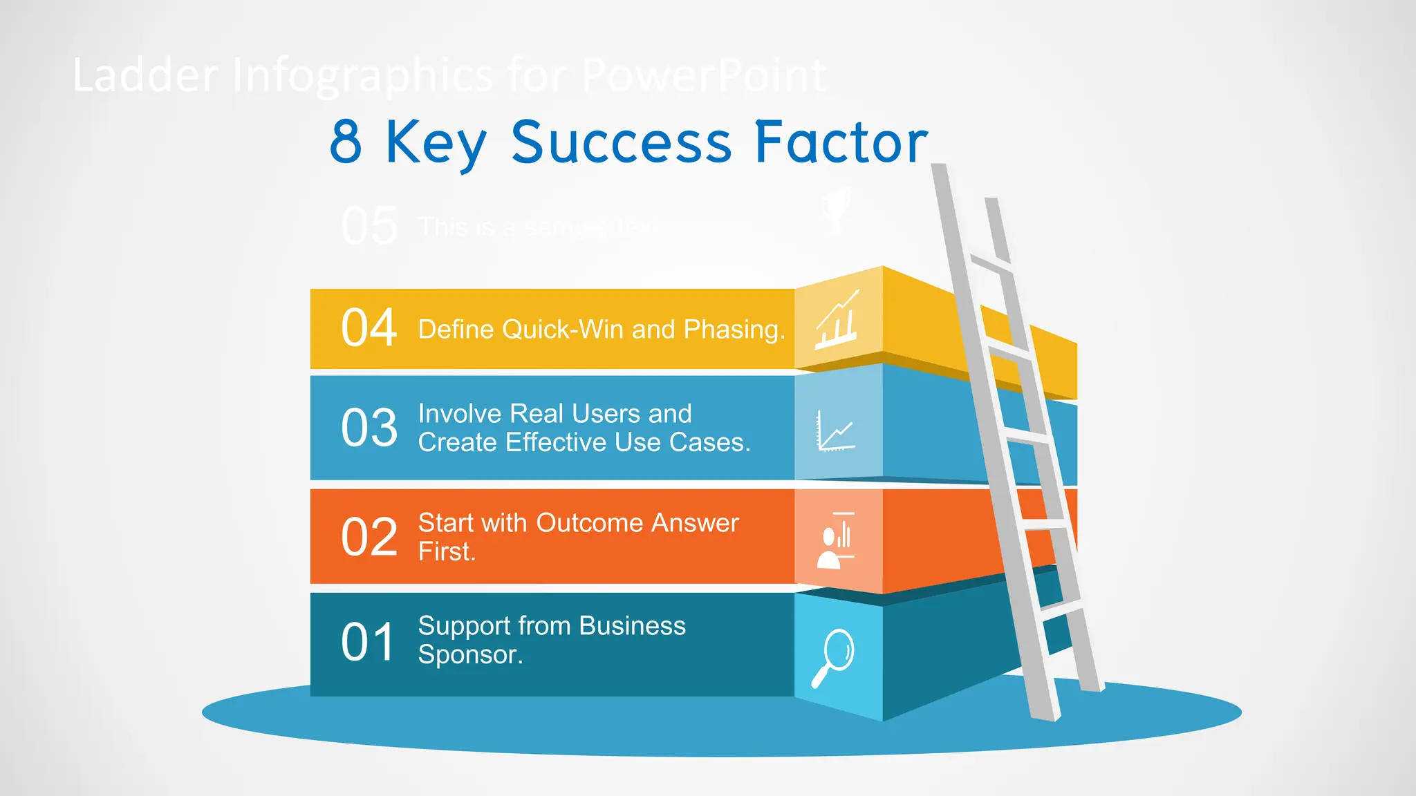 Ladder Infographics for PowerPoint
05
04
03
02
01
This is a sample text.
Define Quick-Win and Phasing.
Involve Real Users and
Create Effective Use Cases.
Start with Outcome Answer
First.
Support from Business
Sponsor.
8 Key Success Factor
 