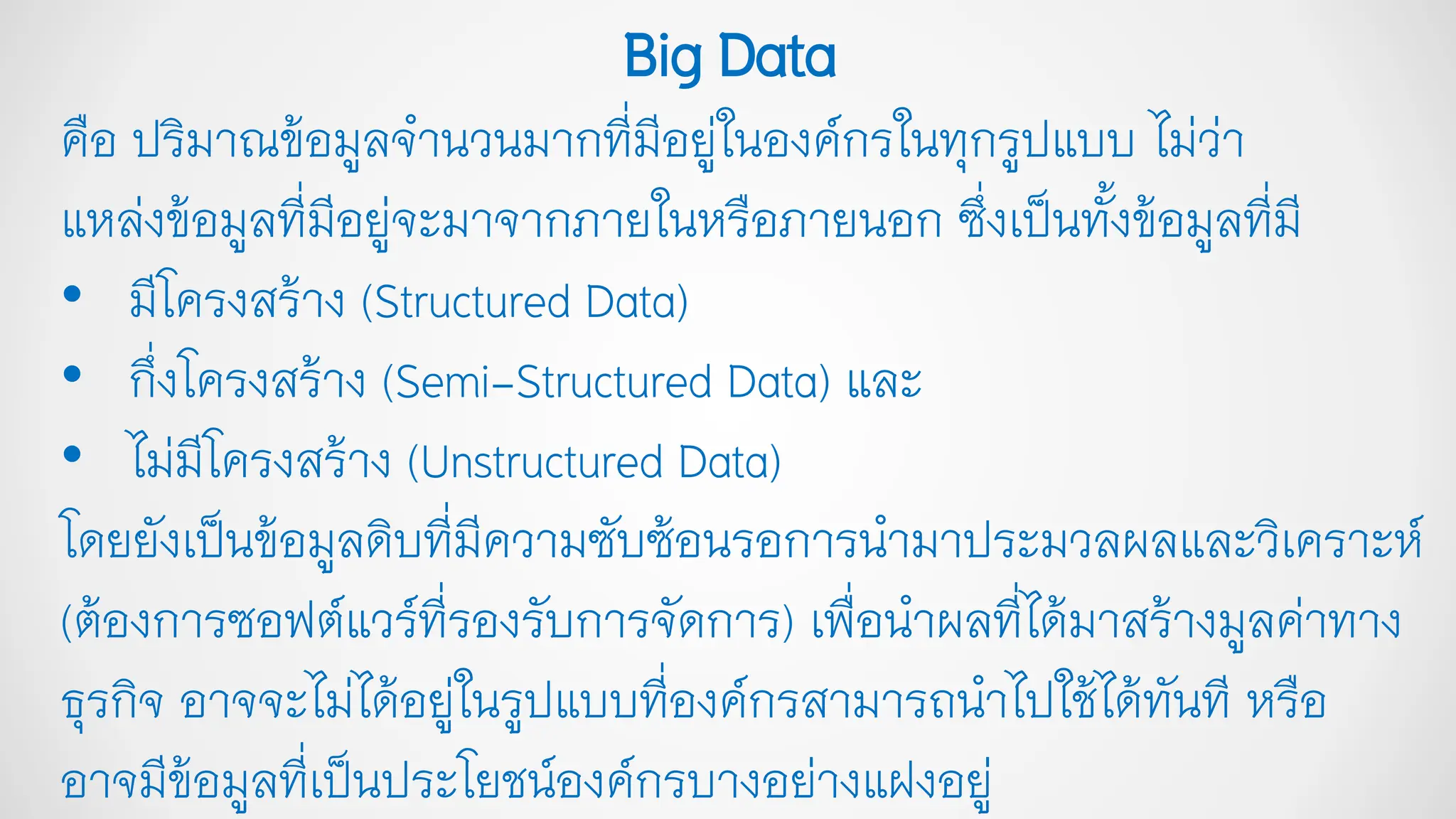คือ ปริมาณข้อมูลจานวนมากที่มีอยู่ในองค์กรในทุกรูปแบบ ไม่ว่า
แหล่งข้อมูลที่มีอยู่จะมาจากภายในหรือภายนอก ซึ่งเป็นทั้งข้อมูลที่มี
• มีโครงสร้าง (Structured Data)
• กึ่งโครงสร้าง (Semi-Structured Data) และ
• ไม่มีโครงสร้าง (Unstructured Data)
โดยยังเป็นข้อมูลดิบที่มีความซับซ้อนรอการนามาประมวลผลและวิเคราะห์
(ต้องการซอฟต์แวร์ที่รองรับการจัดการ) เพื่อนาผลที่ได้มาสร้างมูลค่าทาง
ธุรกิจ อาจจะไม่ได้อยู่ในรูปแบบที่องค์กรสามารถนาไปใช้ได้ทันที หรือ
อาจมีข้อมูลที่เป็นประโยชน์องค์กรบางอย่างแฝงอยู่
BigData
 