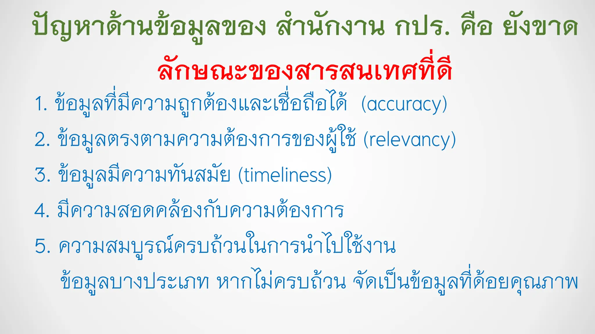 ปัญหาด้านข้อมูลของ สานักงาน กปร. คือ ยังขาด
ลักษณะของสารสนเทศที่ดี
1. ข้อมูลที่มีความถูกต้องและเชื่อถือได้ (accuracy)
2. ข้อมูลตรงตามความต้องการของผู้ใช้ (relevancy)
3. ข้อมูลมีความทันสมัย (timeliness)
4. มีความสอดคล้องกับความต้องการ
5. ความสมบูรณ์ครบถ้วนในการนาไปใช้งาน
ข้อมูลบางประเภท หากไม่ครบถ้วน จัดเป็นข้อมูลที่ด้อยคุณภาพ
 