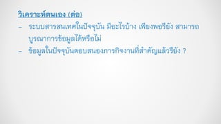 วิเคราะห์ตนเอง (ต่อ)
- ระบบสารสนเทศในปัจจุบัน มีอะไรบ้าง เพียงพอรึยัง สามารถ
บูรณาการข้อมูลได้หรือไม่
- ข้อมูลในปัจจุบันตอบสนองภารกิจงานที่สาคัญแล้วรึยัง ?
 