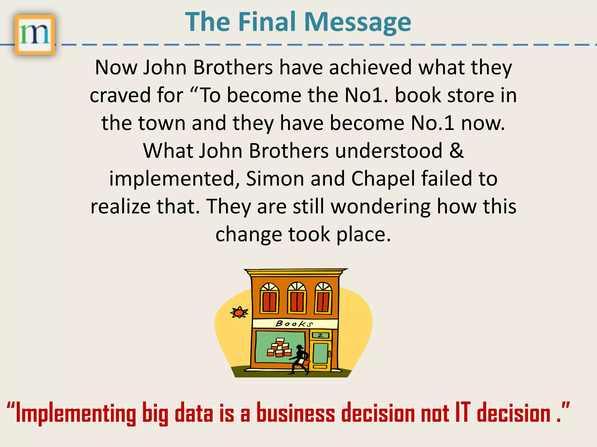 The Final Message
Now John Brothers have achieved what they
craved for “To become the No1. book store in
the town and they have become No.1 now.
What John Brothers understood &
implemented, Simon and Chapel failed to
realize that. They are still wondering how this
change took place.
“Implementing big data is a business decision not IT decision .”
 