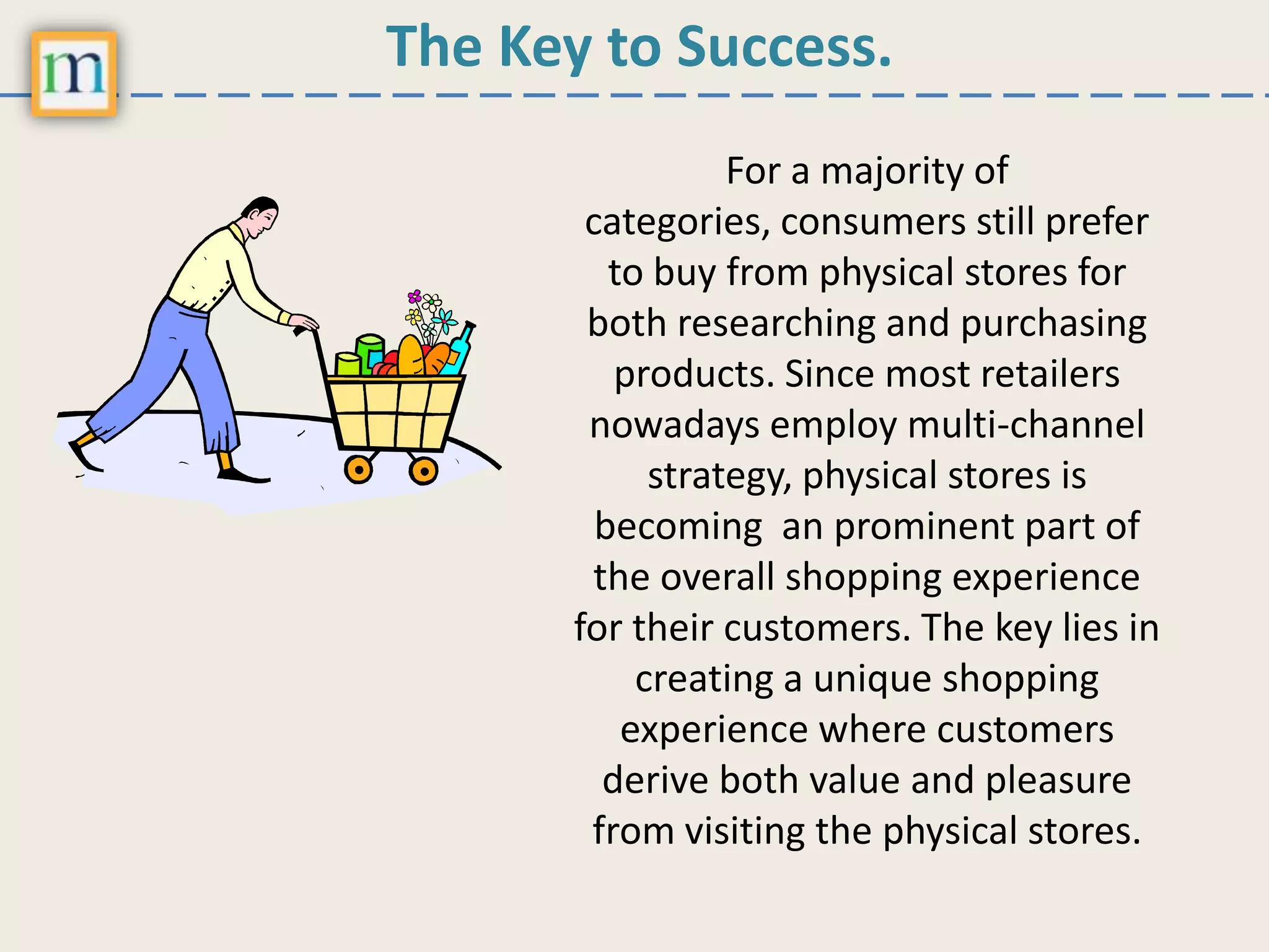 The Key to Success.
For a majority of
categories, consumers still prefer
to buy from physical stores for
both researching and purchasing
products. Since most retailers
nowadays employ multi-channel
strategy, physical stores is
becoming an prominent part of
the overall shopping experience
for their customers. The key lies in
creating a unique shopping
experience where customers
derive both value and pleasure
from visiting the physical stores.
 