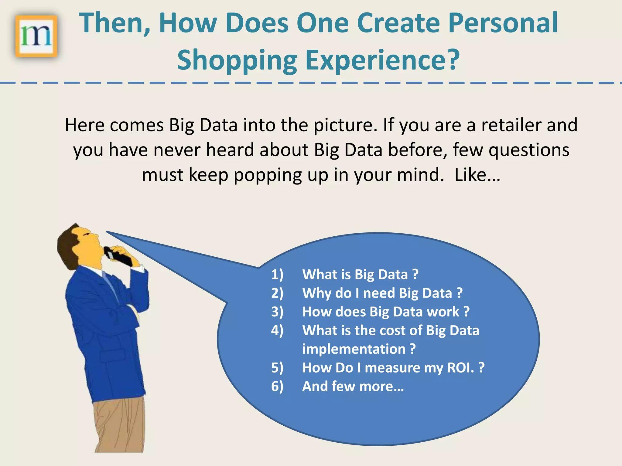 Then, How Does One Create Personal
Shopping Experience?
Here comes Big Data into the picture. If you are a retailer and
you have never heard about Big Data before, few questions
must keep popping up in your mind. Like…
1) What is Big Data ?
2) Why do I need Big Data ?
3) How does Big Data work ?
4) What is the cost of Big Data
implementation ?
5) How Do I measure my ROI. ?
6) And few more…
 