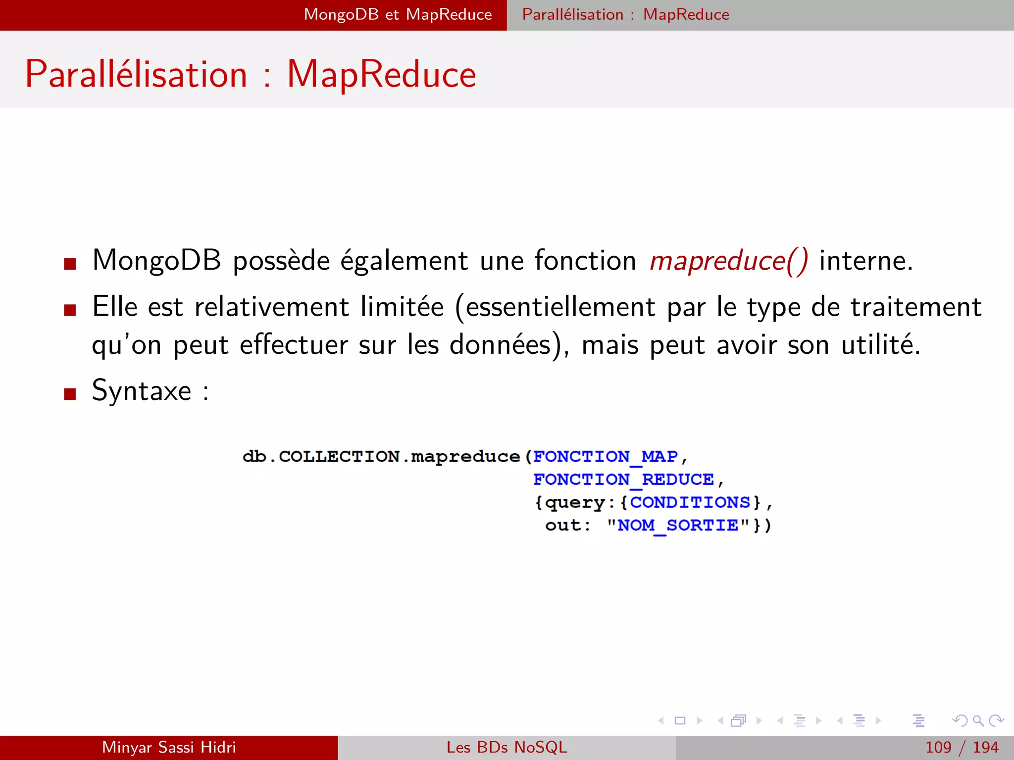 Architecture fonctionnelle
Architecture fonctionnelle (2)
I Comme le JobTracker est conscient de la position des données (grâce au NN),
il peut facilement déterminer les meilleures machines auxquelles attribuer les
sous-tâches (celles où les blocs de données correspondants sont stockés).
I Pour eﬀectuer un traitement Hadoop, on va donc :
Stocker nos données d’entrée sur HDFS.
Créer un répertoire où Hadoop stockera les résultats sur HDFS.
Compiler nos programmes Map et Reduce au sein d’un .jar Java.
I On soumettra alors le nom des ﬁchiers d’entrée, le nom du répertoire des résul-
tats, et le .jar lui-même au JobTracker : il s’occupera du reste (et notamment
de transmettre les programmes Map et Reduce aux serveurs TaskTracker des
machines du cluster).
Minyar Sassi Hidri Technologies pour le Big Data 108 / 227
 