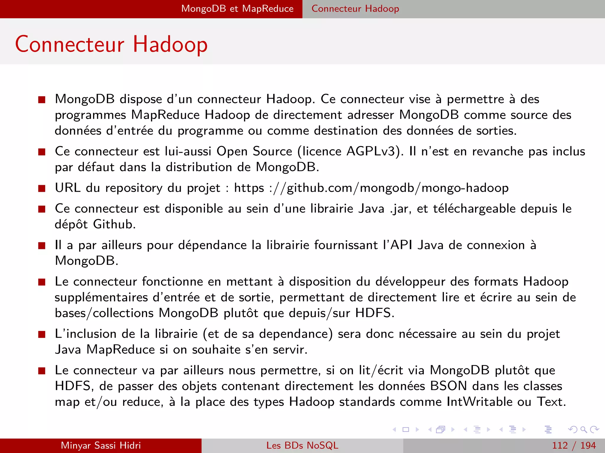 Architecture fonctionnelle
Architecture fonctionnelle (5)
Le JobTracker
I On peut également obtenir à tout moment de la part du JobTracker des informations sur les
tâches en train d’être eﬀectuées : étape actuelle (Map, Shuﬄe, Reduce), % de complétion,
etc..
I La soumission du .jar, l’obtention de ces informations, et d’une manière générale toutes les
opérations liées à Hadoop s’eﬀectuent avec le même unique client console vu précédem-
ment : $hadoop.
I De manière similaire au NN de HDFS, il n’y a qu’un seul JobTracker et s’il tombe en panne,
le cluster tout entier ne peut plus eﬀectuer de tâches. La aussi, des résolutions aux problème
sont prévues dans la roadmap Hadoop.
I Généralement, on place le JobTracker et le NN HDFS sur la même machine (une machine
plus puissante que les autres), sans y placer de TaskTracker/DN HDFS pour limiter la
charge. Cette machine particulière au sein du cluster (qui contient les deux gestionnaires,
de tâches et de ﬁchiers) est communément appelée le nœud maître (Master Node). Les
autres nœuds (contenant TaskTracker + DN) sont communément appelés nœuds esclaves
(Slave Node).
I Même si le JobTracker est situé sur une seule machine, le client qui envoie la tâche au
JobTracker initialement peut être exécuté sur n’importe quelle machine du cluster - comme
les TaskTracker sont presents sur la machine, ils indiquent au client comment joindre le
JobTracker.
Minyar Sassi Hidri Technologies pour le Big Data 111 / 227
 