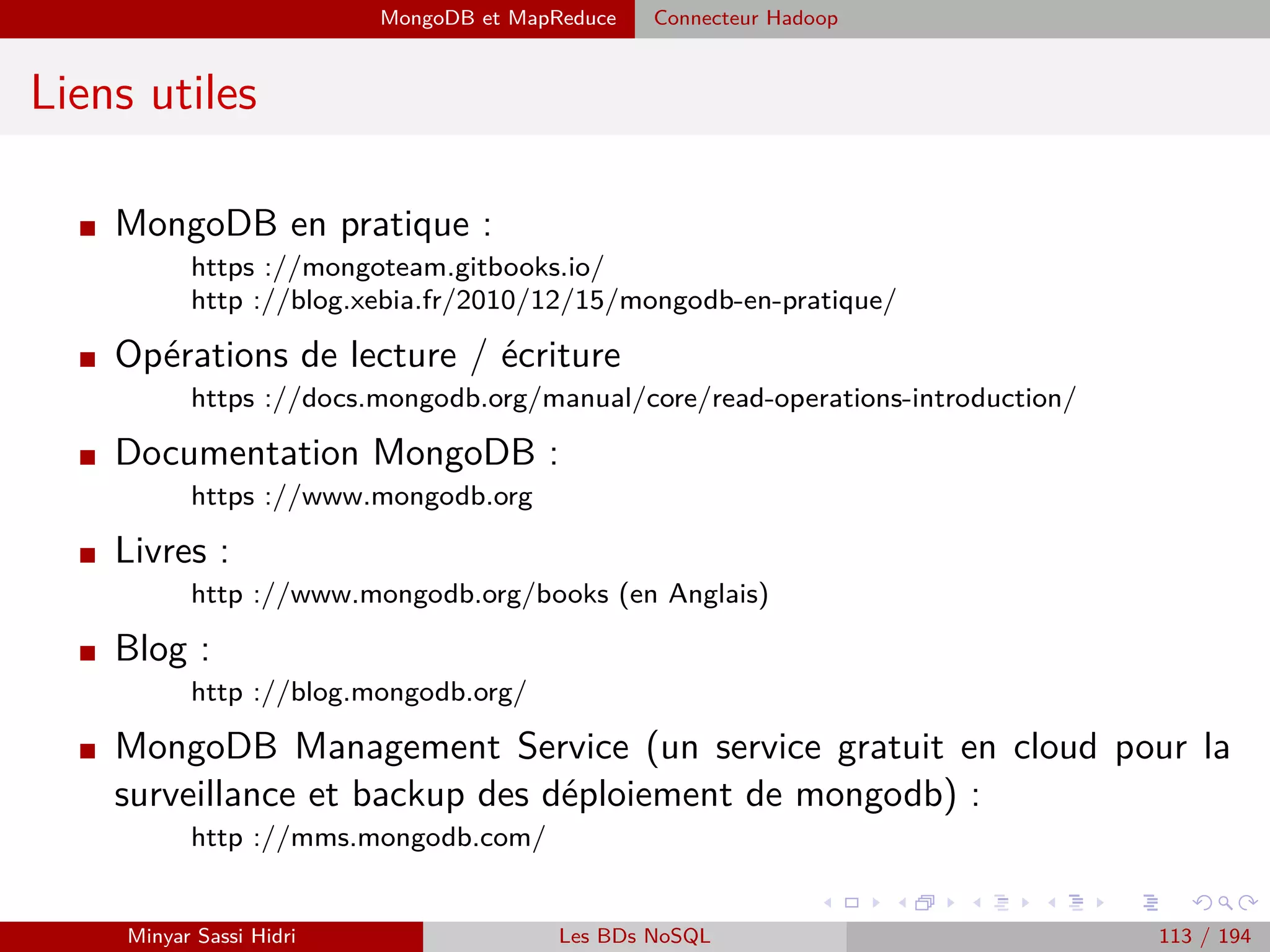 Architecture fonctionnelle
Architecture fonctionnelle (6)
Le TaskTracker
I Lorsque le TaskTracker rec¸oit une nouvelle tâche à eﬀectuer (Map, Reduce,
Shuﬄe) depuis le JobTracker, le TaskTracker va démarrer une nouvelle ins-
tance de Java avec le ﬁchier .jar fourni par le JobTracker, en appelant l’opé-
ration correspondante.
I Une fois la tâche démarrée, il enverra régulièrement au JobTracker ses mes-
sages heartbeats.
I Lorsqu’une sous-tâche est terminée, le TaskTracker envoie un message au
JobTracker pour l’en informer, que la tâche se soit bien déroulée ou non (il
indique évidemment le résultat au JobTracker).
Minyar Sassi Hidri Technologies pour le Big Data 112 / 227
 