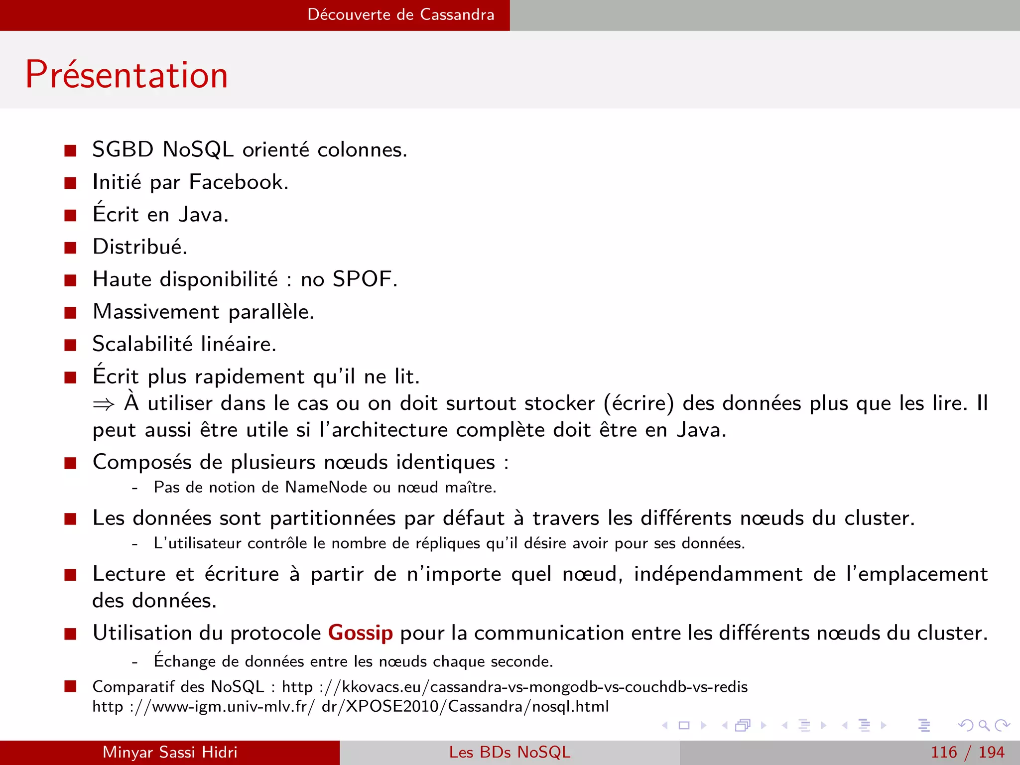 MapReduce du point de vue du développeur Java
Les entrées-sorties (2)
I Les données lues par le mapper sont déﬁnies au niveau du driver. La
déﬁnition des données comprend :
Leur localisation (ﬁchier ou répertoire).
Le type des enregistrements, qui est déﬁni par la classe InputFormat.
La détermination de la taille des InputSplits : un InputSplit déﬁnit le
volume des données qui seront lues à chaque opération de lecture :
- L’InputSplit a le plus souvent la taille d’un bloc HDFS, mais ce n’est pas une
obligation.
- Il est du ressort de Hadoop de faire le lien entre enregistrements et InputSplits
d’une part, et entre InputSplits et blocs HDFS d’autre part.
- Il n’y a en eﬀet aucune garantie que la ﬁn d’un bloc corresponde à la ﬁn d’un
enregistrement.
Minyar Sassi Hidri Technologies pour le Big Data 115 / 227
 