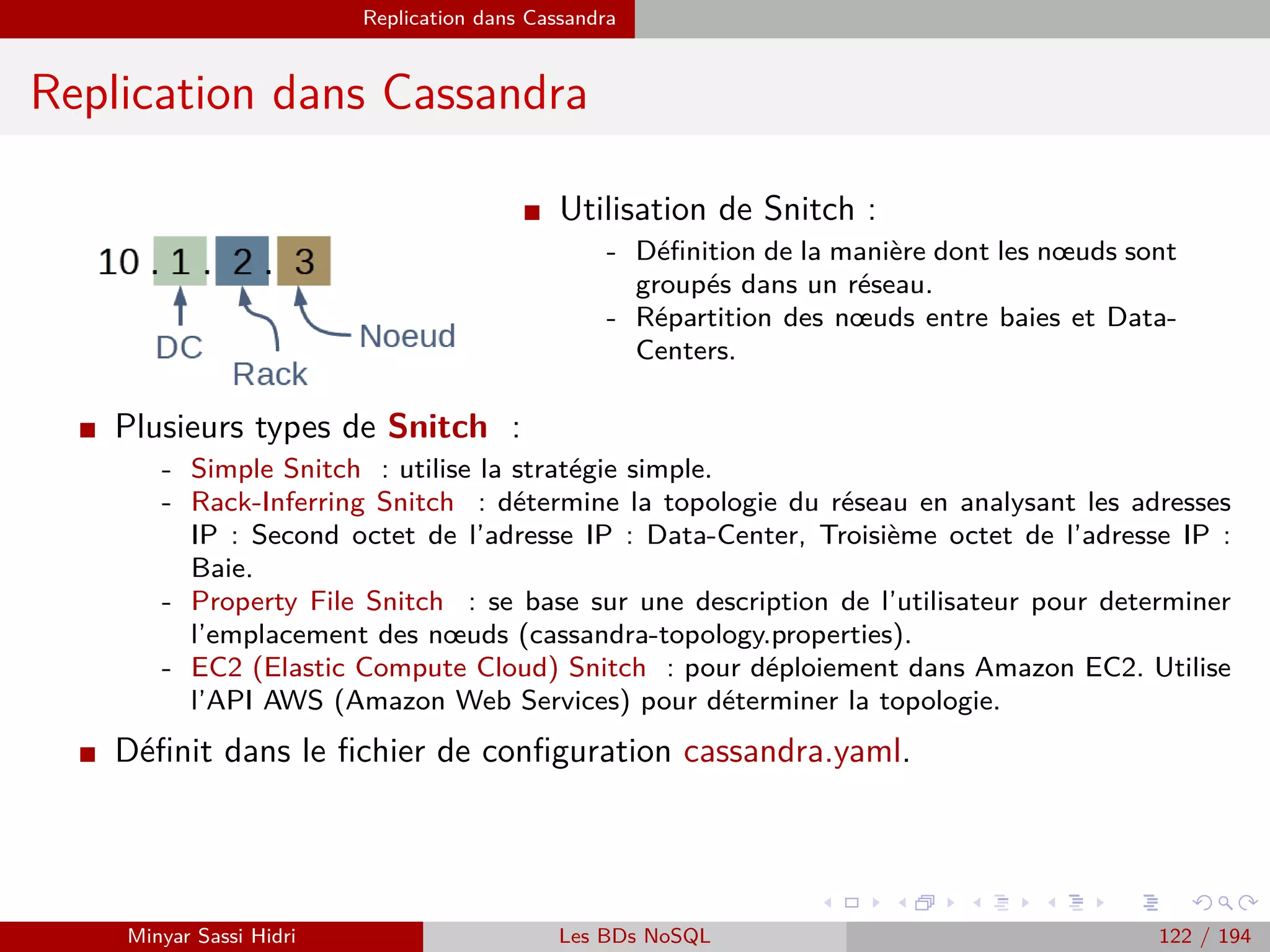 MapReduce du point de vue du développeur Java
Programmation Hadoop - Classe Driver
Exemple : Occurrences de mots (2)
I Ensuite, il faut indiquer à Hadoop - par le biais de l’objet Job nouvellement créé - quelles
sont les classes Driver, Map et Reduce de notre programme Hadoop.
Dans notre cas, il s’agira respectivement des classes WCount, WCountMap et WCountRe-
duce du package org.mbds.hadoop.wordcount
On utilise pour ce faire les fonctions suivantes :
job.setJarByClass(WCount.class) ;
job.setMapperClass(WCountMap.class) ;
job.setReducerClass(WCountReduce.class) ;
I Il faut ensuite indiquer à Hadoop quels sont les types de données que l’ont souhaite utiliser
pour les couples (key,valeur) de nos opérations map et reduce. Dans le cas de notre compteur
d’occurrences de mots, on souhaite utiliser des chaînes de caractères pour les clefs (nos
mots) et des entiers pour nos occurrences.
Remarque : On ne doit pas utiliser les types classiques Int et String Java pour désigner nos
types, mais des classes qui leur correspondent et qui sont propres à Hadoop. Dans notre
cas, les classes IntWritable et Text.
job.setOutputKeyClass(Text.class) ;
job.setOutputValueClass(IntWritable.class) ;
Les packages des types en question : org.apache.hadoop.io.IntWritable et org.apache.hadoop.io.Text
Il en existe beaucoup d’autres dans org.apache.hadoop.io.∗.
Minyar Sassi Hidri Technologies pour le Big Data 121 / 227
 