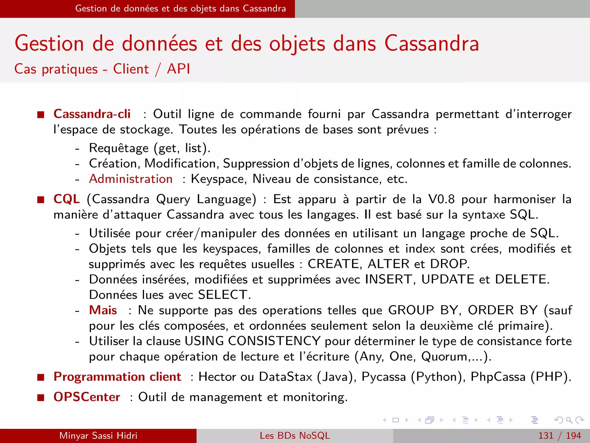 MapReduce du point de vue du développeur Java
Programmation Hadoop
La classe Reduce
I La classe reduce va être en charge de l’opération Reduce de notre programme.
I Elle doit étendre la classe Hadoop org.apache.hadoop.mapreduce.Reducer.
I Il s’agit là aussi d’une classe générique qui se paramétrise avec les mêmes
quatre types que pour la classe Mapper : keyin, valuein, keyout et valueout.
I On rappelle que l’opération Reduce recevra en entrée une clé unique, associée
à toutes les valeurs pour la clé en question.
I Dans le cas du compteur d’occurrences de mots, on recevra en entrée une
valeur unique pour la clé, par exemple am, suivi de toutes les valeurs qui ont
été rencontrées à la sortie de l’opération Map pour la clé am (par exemple
deux fois la valeur 1 si le mot am était présent deux fois dans notre texte
d’exemple).
Minyar Sassi Hidri Technologies pour le Big Data 130 / 227
 