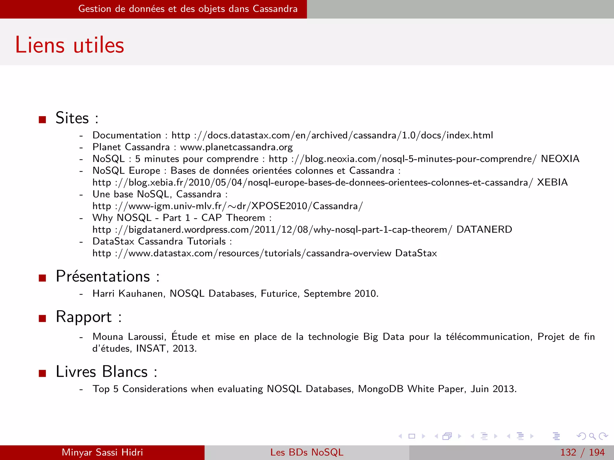 MapReduce du point de vue du développeur Java
Programmation Hadoop - Classe Reduce
Exemple : Occurrences de mots (1)
Dans notre exemple, la classe Reduce sera déﬁnie comme suit :
public class WCountReduce extends Reducer<Text, IntWritable, Text, Text>
On utilise pour chacun des types paramétrables :
Text pour keyin : il s’agit de notre clé unique d’entrée - le mot concerné.
IntWritable pour valuein : le type de nos valeurs associées à cette clé (le nombre d’occur-
rences, un entier).
Text pour keyout : le type de clé de sortie. Nous ne modiﬁerons pas la clé, il s’agira toujours
du mot unique concerné - on utilise donc Text.
Text pour valueout : le type de valeur de sortie. On utilise ici Text - on renverra le nombre
total d’occurrences pour le mot concerné sous la forme d’une chaîne de caractères (on
pourrait également utiliser IntWritable ici).
Là aussi, on utilise les types de données propres à Hadoop.
Minyar Sassi Hidri Technologies pour le Big Data 131 / 227
 