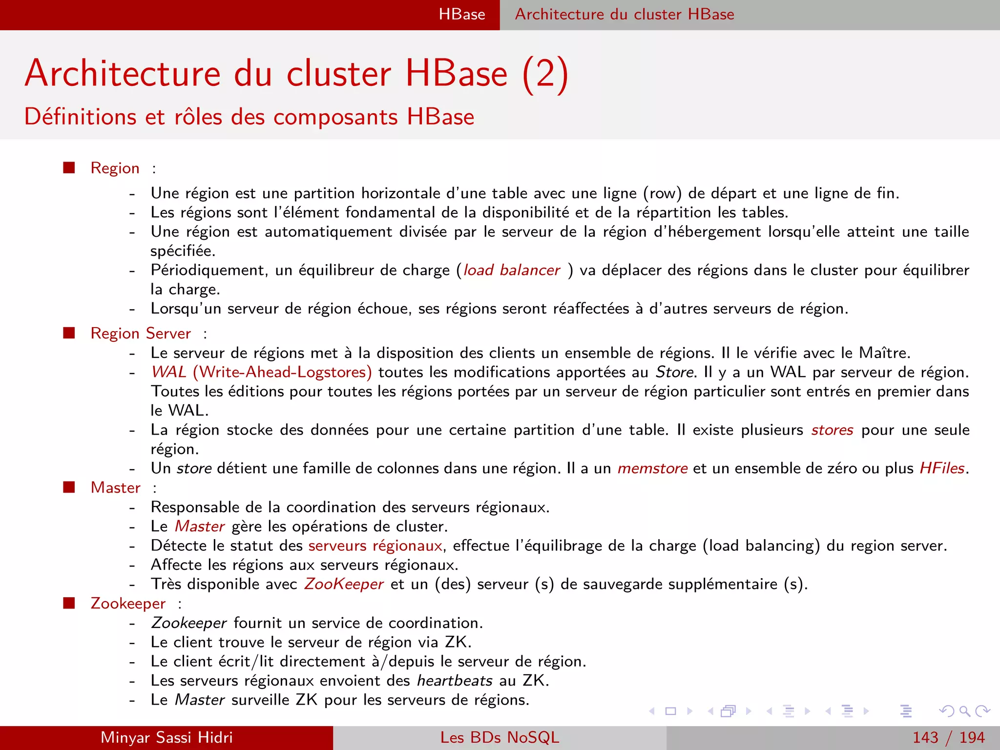 Création d’un projet Java Wordcount sous Eclipse
Exécution du Jar sous Hadoop avec la distribution Cloudera
Résultat
Hadoop stocke les résultats dans une série de ﬁchiers part-r-XXXX, où XXXX est un
compteur incremental.
L’idée est ici de stocker de grandes quantités de résultats dans de nombreux ﬁchiers
diﬀérents, qui seront en conséquences distribués sur tout le cluster HDFS.
Le nom du ﬁchier est paramétrable dans la conﬁguration Hadoop.
On a un ﬁchier Ąpart-r par opération Reduce exécutée. Le r au sein du nom signiﬁe
Reduce. On peut également demander à Hadoop d’eﬀectuer uniquement les opérations
Map (par exemple pour du debug), auquel cas on aura une série de ﬁchiers Ąpart-m.
Un ﬁchier SUCCESS (vide) est également crée dans le repertoire des résultats en cas de
succès. Cela permet de contrôler que tout s’est bien passe rapidement (avec un simple
hadoop fs -ls sur HDFS).
Minyar Sassi Hidri Technologies pour le Big Data 142 / 227
 