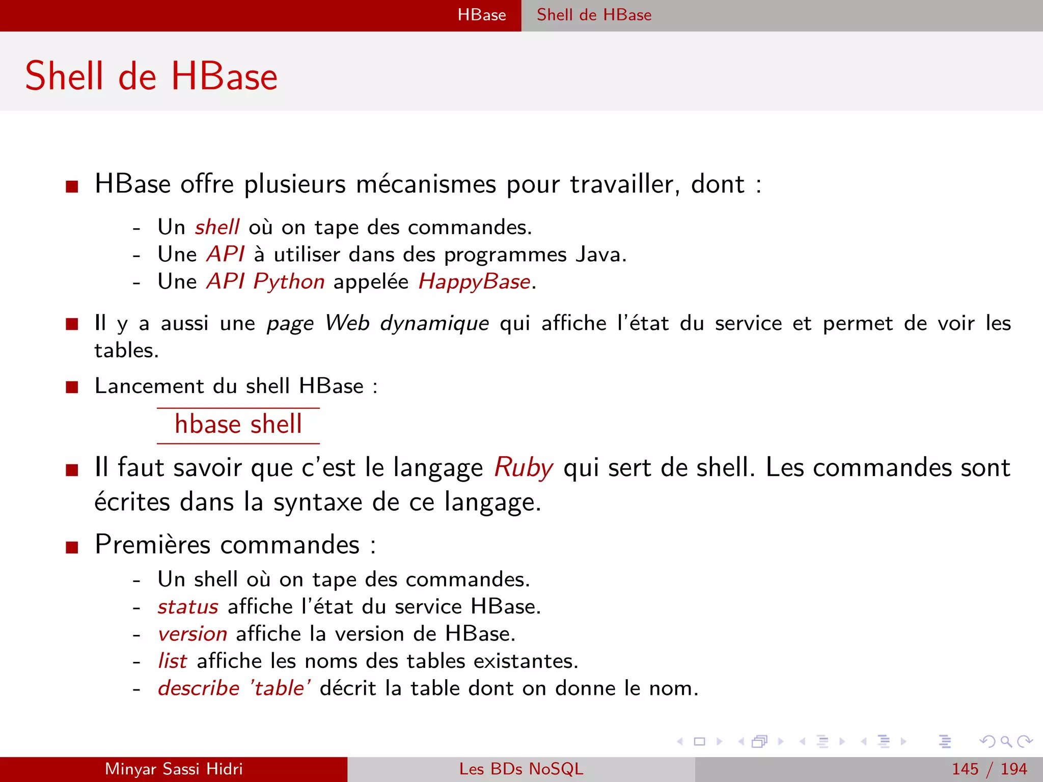 Création d’un projet Java Wordcount sous Eclipse
Quelques remarques générales concernant les mappers et
reducers
I Un job Hadoop comprend au minimum un mapper : il peut ne pas comprendre de phase
reduce.
I Durant la phase de shuﬄe & sort, tous les mappers sont susceptibles d’envoyer des données
vers tous les reducers.
I Cette phase pourrait constituer un goulot d’étranglement en saturant le réseau : des méca-
nismes au sein de Hadoop permettent d’éviter qu’une telle situation se produise :
Chaque reducer fournit une partie du résultat global : si l’on souhaite disposer d’un
seul ﬁchier regroupant l’ensemble des résultats en sortie d’un job Hadoop, il faut
paramétrer le job avec un seul reducer. Attention cependant à l’impact d’un tel choix
sur le niveau de performance du job.
Il n’existe aucune garantie quant à l’ordre de traitement des données d’un job Hadoop.
Une conséquence de cette situation est que Hadoop ne peut pas traiter n’importe quel
problème de manière eﬃcace :
- Rechercher un maximum ou un minimum dans un ensemble de données, compter des données... sont des
exemples de problèmes qu’il est aisé de traiter avec Hadoop.
- Calculer la moyenne d’un ensemble de données est un problème qu’il est plus malaisé de traiter avec
Hadoop, car le calcul de la moyenne n’est pas une opération associative : si l’on divise l’ensemble des
données en plusieurs parties - chacune correspondant par exemple à un mapper - la moyenne de l’ensemble
ne sera généralement pas égale à la moyenne des moyennes des parties.
Minyar Sassi Hidri Technologies pour le Big Data 144 / 227
 