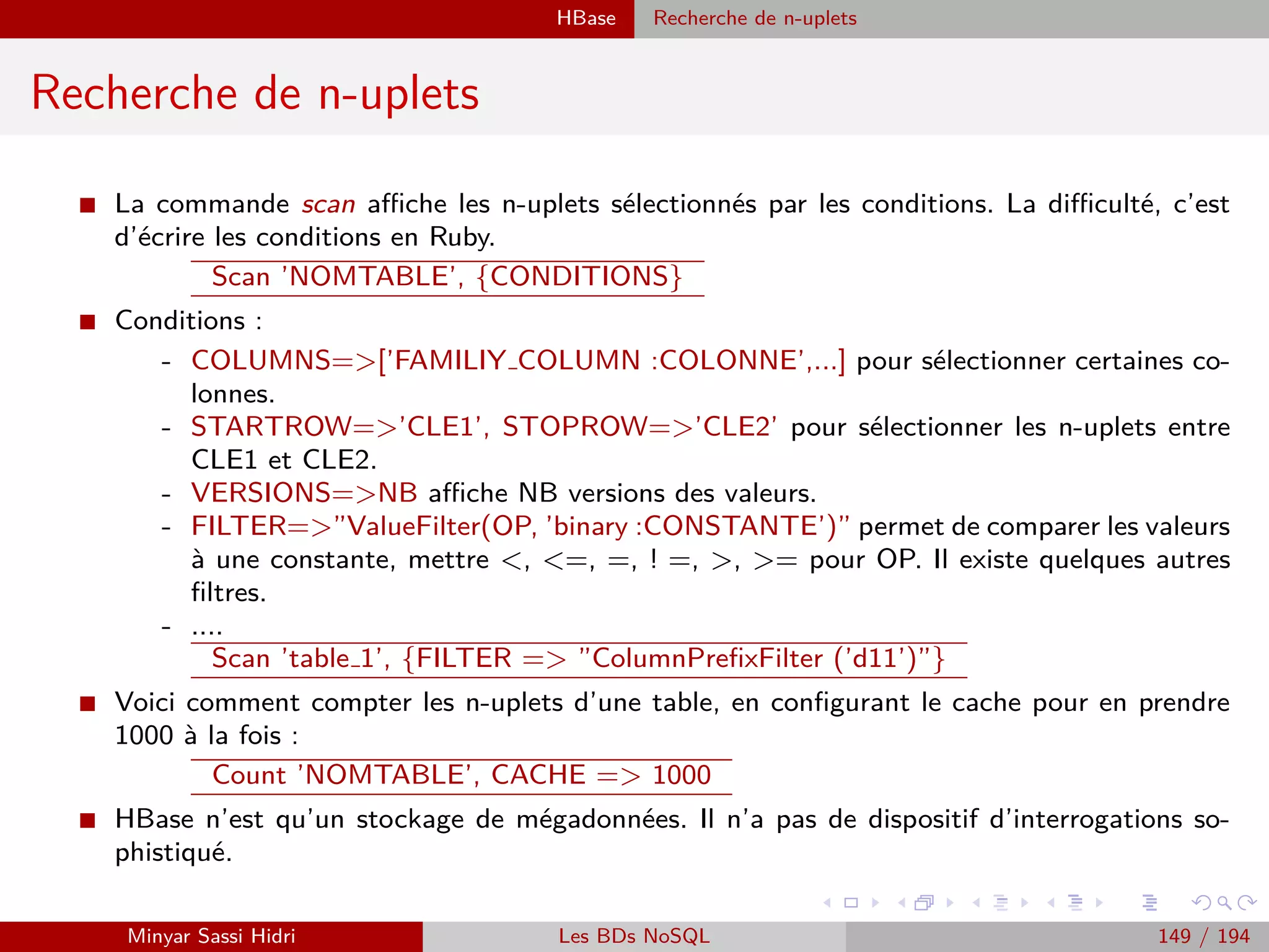 Hadoop Streaming
Streaming - Reduce
I Lorsqu’on développe un programme Reduce Hadoop dans un autre langage
pour son utilisation avec l’outil streaming, les données d’entree et de sortie
doivent être la aussi lues/ecrites sur stdin et stdout (respectivement).
I En entrée du script ou programme Reduce, on aura une série de lignes : des
couples (key,value) au format : Key[TABULATION]Value.
I Les couples seront triés par clé distincte, et la clé répétée à chaque fois. Par
ailleurs, on est susceptible d’avoir des clés diﬀérentes au sein d’une seule et
même exécution du programme reduce.
I En sortie du script ou programme Reduce, on doit écrire des couples (key,value),
toujours au format Key[TABULATION]Value.
Remarque : d’ordinaire, on écrira évidemment un seul couple (key,value) par
clé distincte.
Minyar Sassi Hidri Technologies pour le Big Data 148 / 227
 