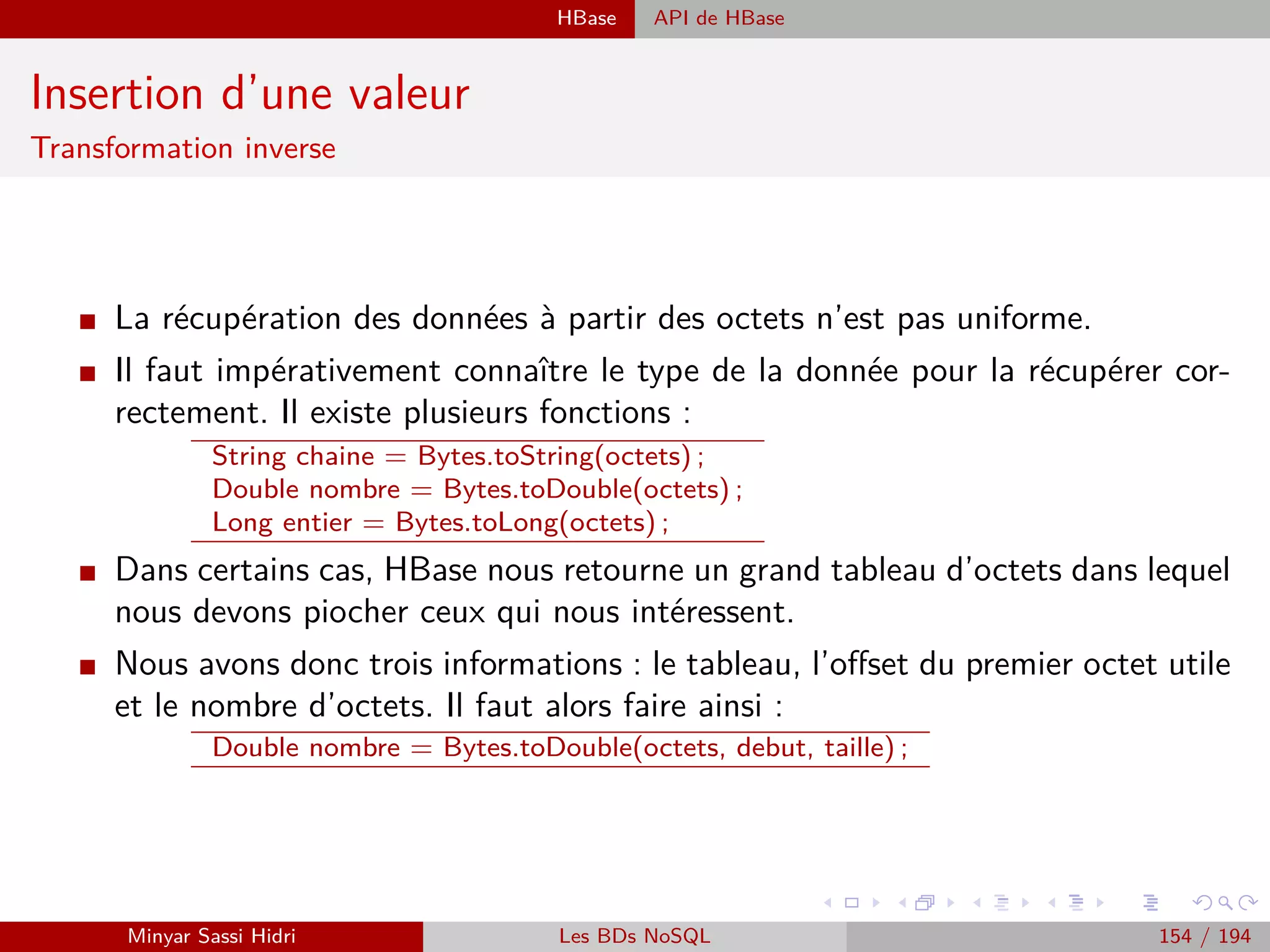 Traitement des données Traitement par lot : Batch processing
Traitement par lot : Batch processing
Caractéristiques
I A accès à toutes les données.
I Peut réaliser des traitements lourds et complexes.
I Est en général plus concerné par le débit (nombre d’actions réalisées en une unité de
temps) que par la latence (temps requis pour réaliser l’action) des diﬀérents composants
du traitement.
I Sa latence est calculée en minutes (voire plus ! !).
I Cible les caractéristiques volume et variété des Big Data.
I Inconvénients
- Toutes les données doivent être prêtes avant le début du job.
- N’est pas approprié pour des traitements en ligne ou temps réel.
- Latence d’exécution élevée.
- Produit des résultats sur des données relativement anciennes.
I Exemples : Les chèques de dépôt dans une banque sont accumulés et traités chaque jour,
les statistiques par mois/jour/année, factures générées pour les cartes de crédit (en
général mensuelles)...
Minyar Sassi Hidri Technologies pour le Big Data 153 / 227
 