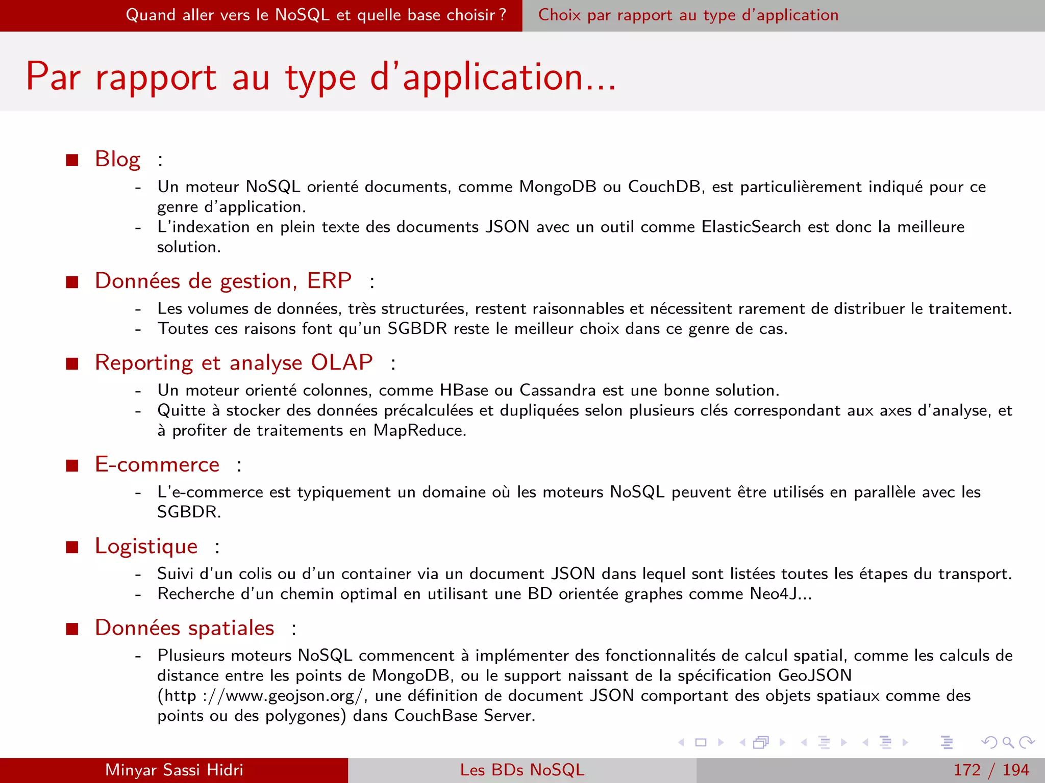 Requêtage des données Hadoop : Pig, Hive, Spark et SparkQL Apache Pig
Utilisation
I Pig fonctionne comme un interpréteur de scripts exactement comme
Python.
I Il suﬃt d’écrire un script Pig, de l’exécuter avec l’interpréteur (le
programme en ligne de commande pig), et il exécutera le script dans
l’environnement Hadoop.
I Pour exécuter un script Pig Latin sur Hadoop, on utilisera la
commande :
pig -x mapreduce ﬁchier.pig
I Il est également possible de l’exécuter en mode local. Dans ce mode,
Pig ignore complètement Hadoop et HDFS : il chargera ses ﬁchiers
depuis le disque local, et stockera ses résultats au même endroit. Pour
ce faire, on utilise la commande :
pig -x local ﬁchier.pig
I Lien d’installation :
https ://www.tutorialspoint.com/apache pig/apache pig installation.htm
Minyar Sassi Hidri Technologies pour le Big Data 171 / 227
 