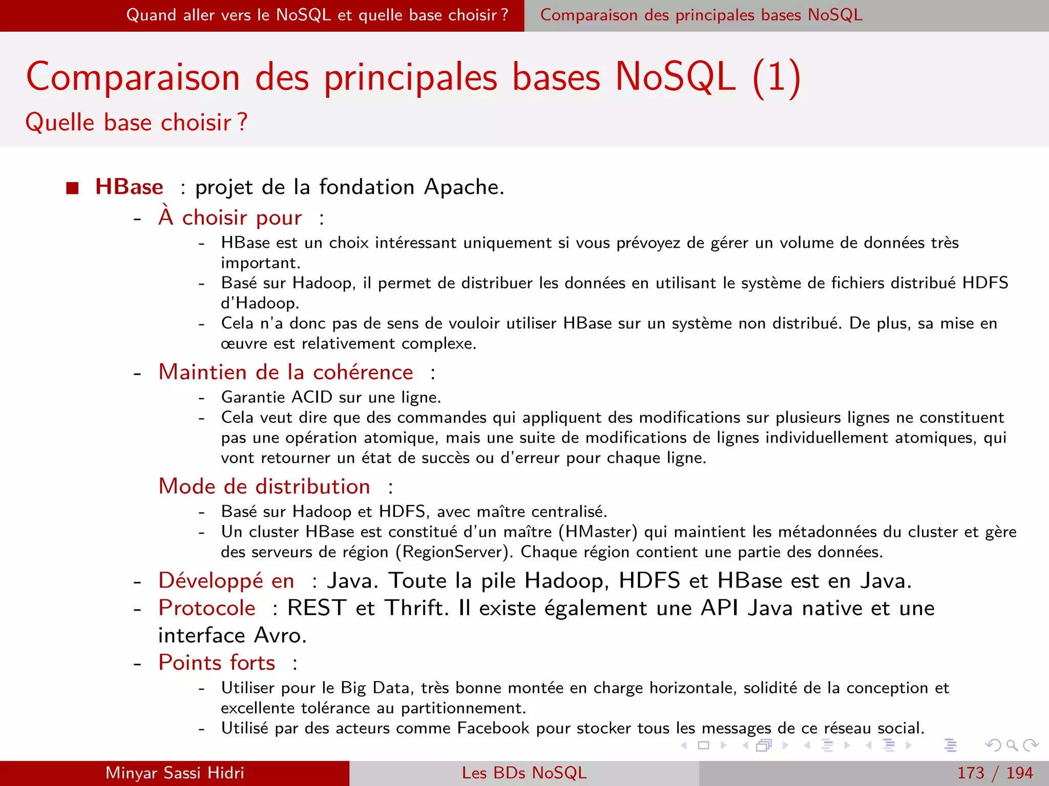 Requêtage des données Hadoop : Pig, Hive, Spark et SparkQL Apache Pig
Utilisation
I Enﬁn - et toujours comme Python - il peut également s’utiliser en
mode interactif, où on tape ses instructions Pig Latin dans une invite
de commande.
I Pour ce faire, il suﬃt de le lancer avec la commande :
pig
I Dans ce mode, il détectera automatiquement si oui ou non Hadoop
est présent et se placera dans le mode d’exécution qui correspond (on
peut également forcer le mode à utiliser, toujours avec l’option -x).
I Par exemple :
pig -x local
ou encore :
pig -x mapreduce
Minyar Sassi Hidri Technologies pour le Big Data 172 / 227
 