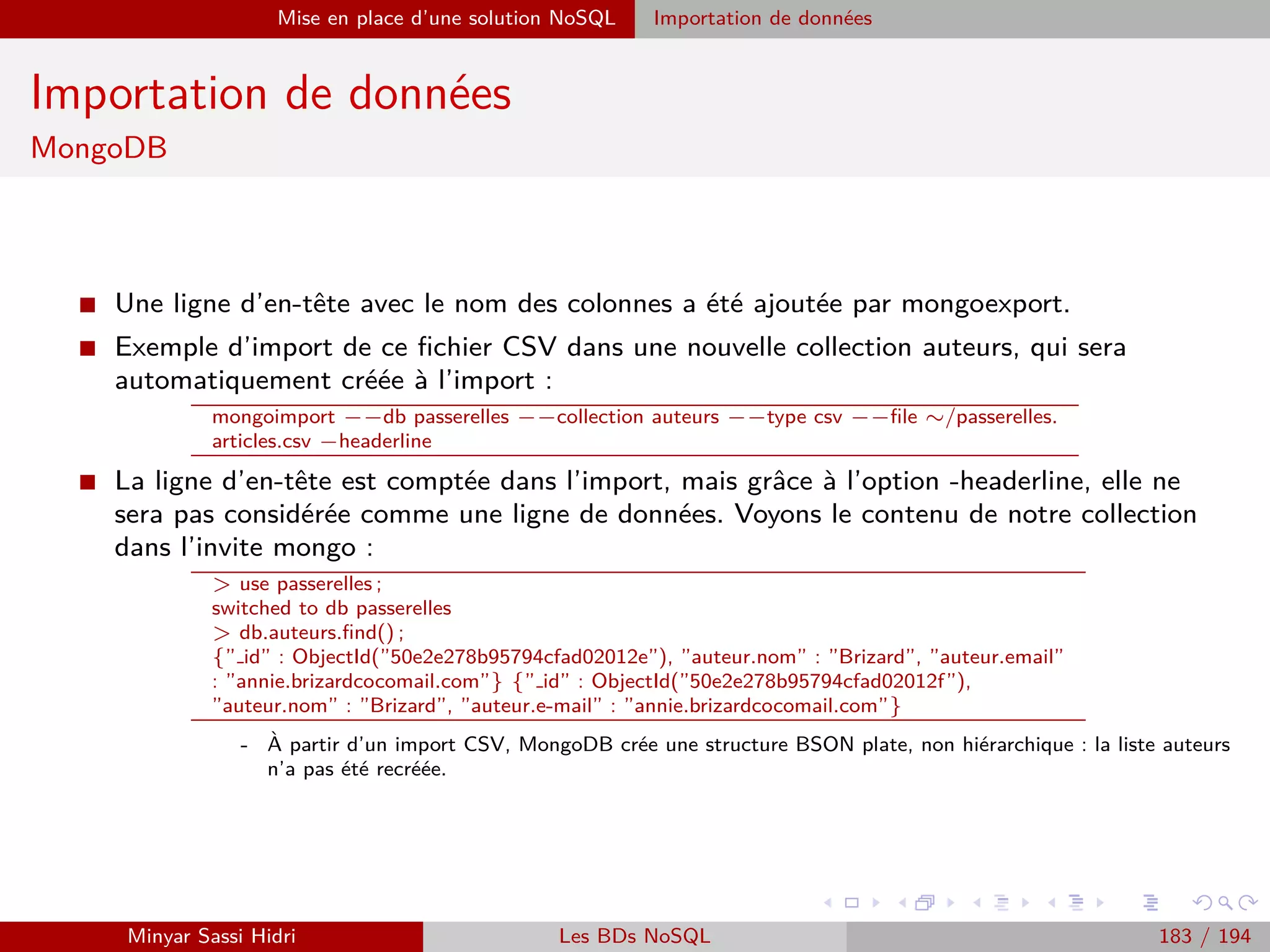 Requêtage des données Hadoop : Pig, Hive, Spark et SparkQL Apache Pig
Chargement de données
I Par défaut, une fois le bag des données d’entrée chargé, on pourra se
référer à diﬀérents membres de chaque tuple en utilisant la syntaxe :
$0, $1, $2, etc.
...pour référencer le premier, second, troisième, etc. membre de
chaque tuple.
I Par exemple, si on a chargé les données suivantes dans A :
(ADAM,Guillaume,15)
(BERCHANE,Rachid,18)
(BOULLAIRE,Alexandre,16)
...alors l’expression A.$2 désignera la note (15, 18,...) ; de même,
l’expression A.$0 désignera le nom de famille (ADAM,...).
Minyar Sassi Hidri Technologies pour le Big Data 182 / 227
 
