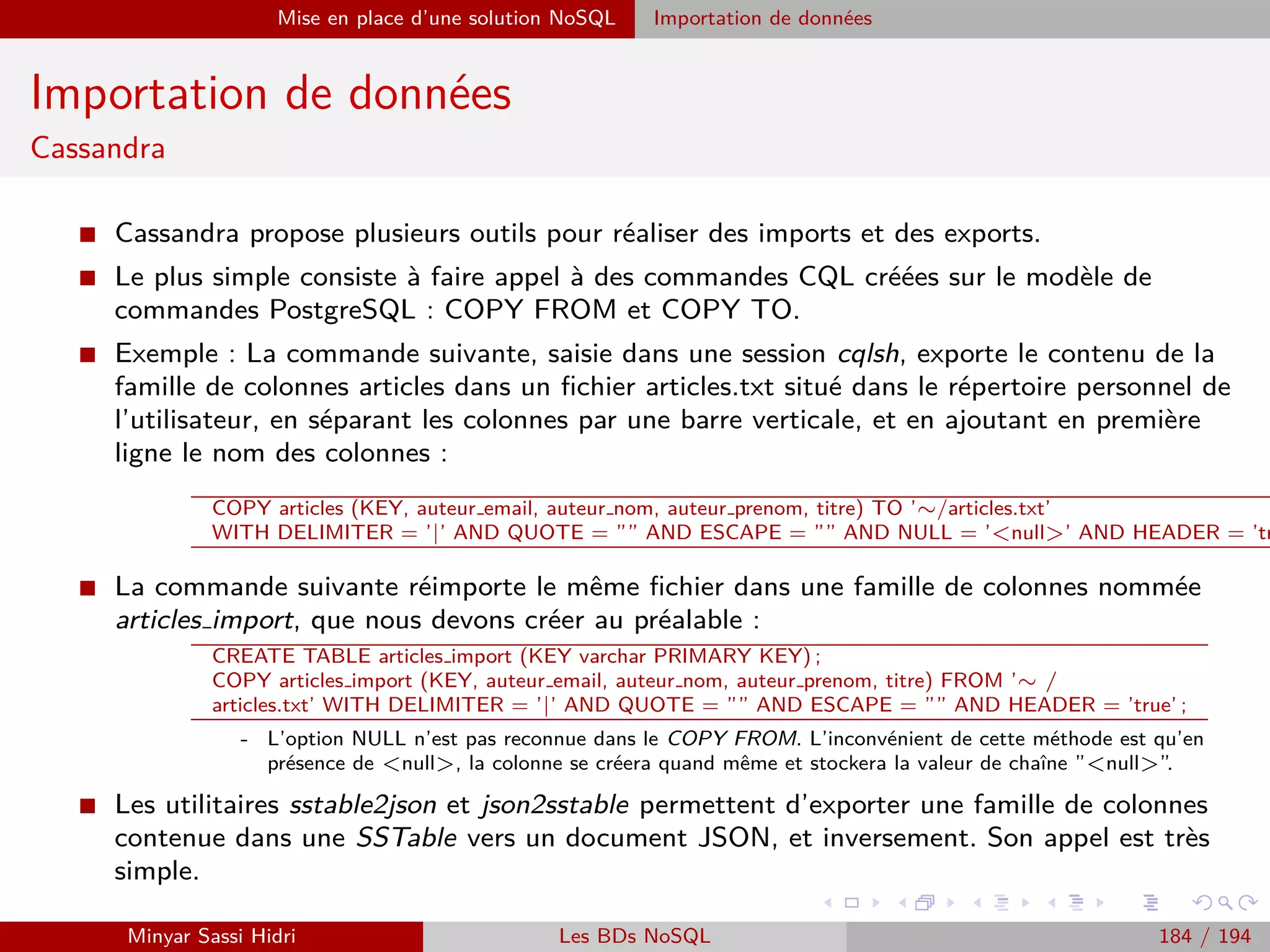 Requêtage des données Hadoop : Pig, Hive, Spark et SparkQL Apache Pig
Chargement de données
I Le troisième argument optionnel de LOAD, schemas, permet de :
- Donner un nom aux champs des tuples chargés.
- Leur attribuer un type de données explicite.
- Spéciﬁer un type de chargement diﬀérent (autre qu’un simple bag de tuples).
I Syntaxe :
(NOM1 :TYPE1, NOM2 :TYPE2,NOM3 :TYPE3...)
Le type est optionnel.
I Par exemple, avec les données d’entrée in.txt :
ADAM|Guillaume|15
BERCHANE|Rachid|18
BOULLAIRE|Alexandre|16
BOYER|Raphael|17
CHAMPOUSSIN|Luca|14
CODA|Stephen|15
I si on fait :
A = LOAD ’in.txt’ USING PigStorage(’|’) AS (nom, prenom, note) ;
Alors on pourra se référer par exemple à la note plus loin par le biais de la syntaxe A.note.
Minyar Sassi Hidri Technologies pour le Big Data 183 / 227
 