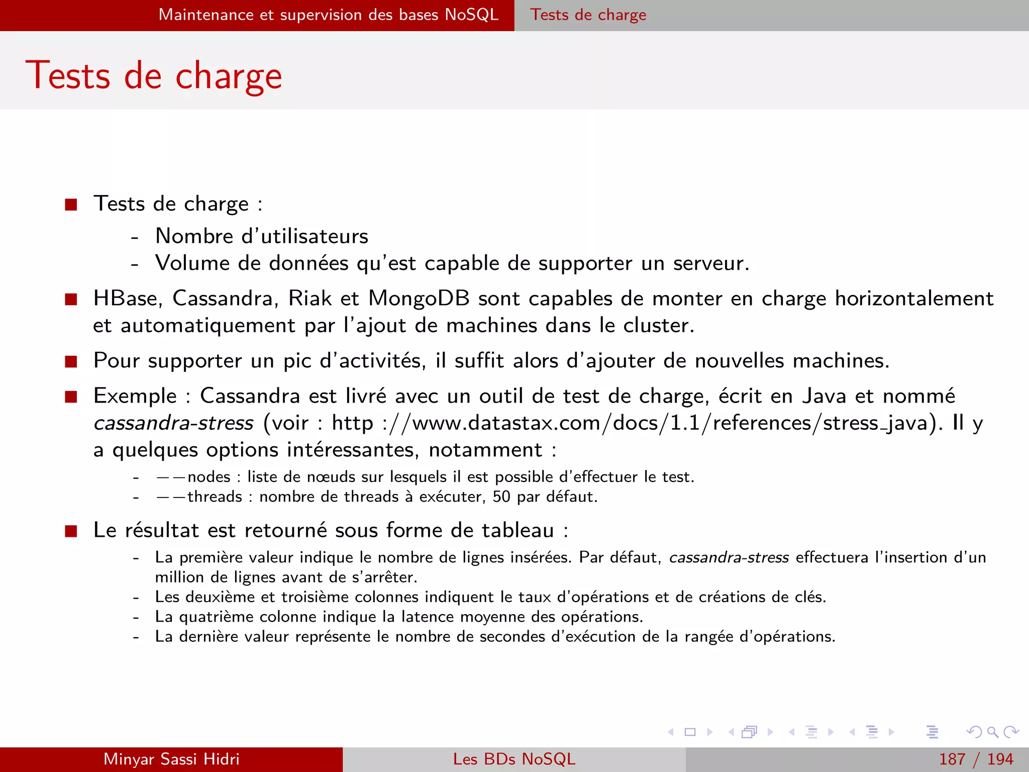 Requêtage des données Hadoop : Pig, Hive, Spark et SparkQL Apache Pig
Chargement de données
I Dans l’exemple précédent, en délimitant au sein du ﬁchier source les
données sous la forme de deux champs tuples, on a pu indiquer à
PigStorage lors du chargement qu’on souhaitait qu’ils soient chargés
sous cette forme.
I On pourra alors se référer par exemple à A.infos.prenom, ou encore
A.notes.n1, etc.
I Il faut évidemment que la fonction de chargement supporte ce type de
schémas plus complexes.
I Il est recommander de toujours explicitement déﬁnir un schéma de
chargement avec tous les types et noms déﬁnis ; ceci d’une part pour
la lisibilité, d’autre part pour assurer la cohérence dans le type des
données d’entrée.
Minyar Sassi Hidri Technologies pour le Big Data 186 / 227
 