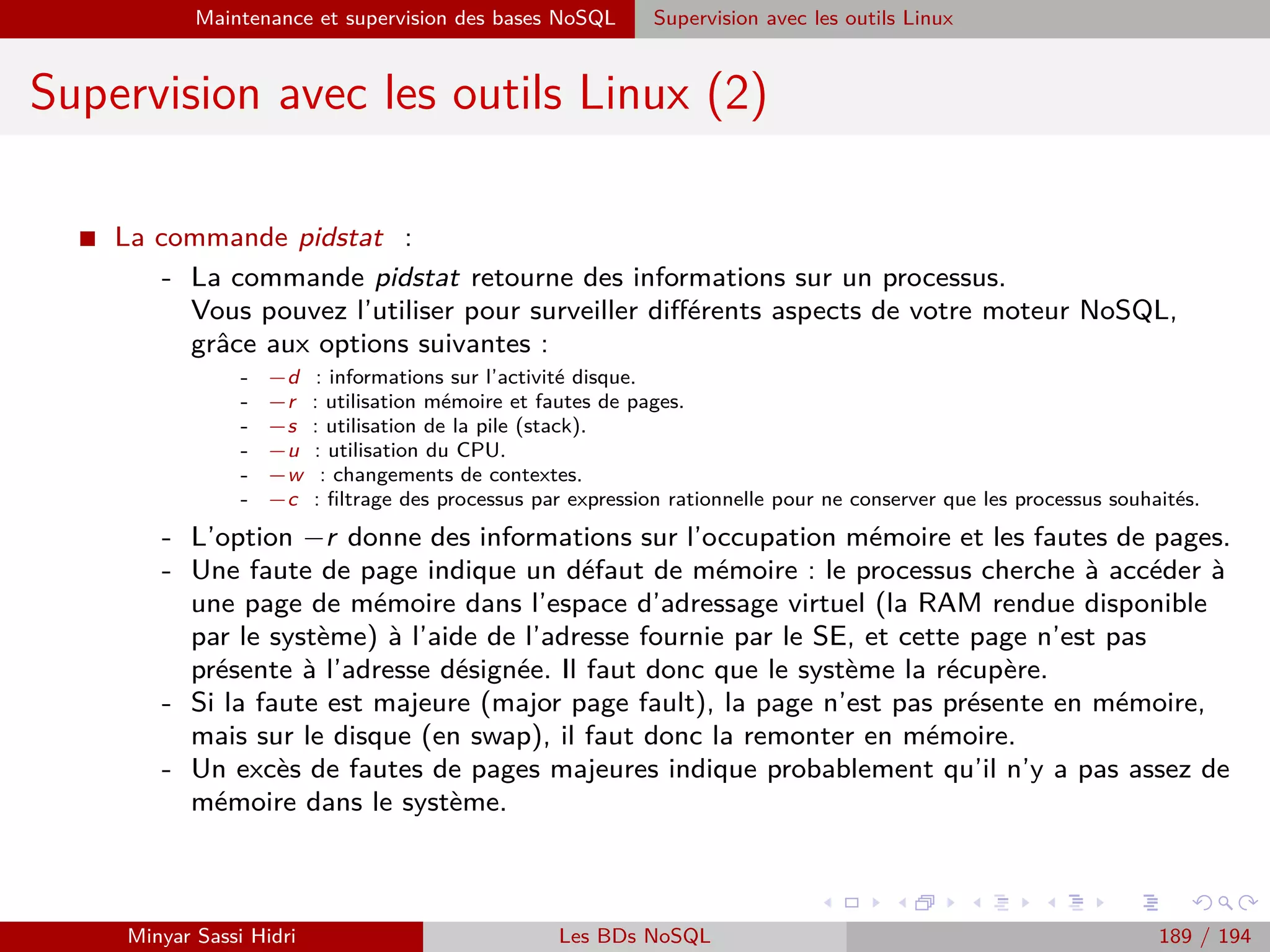 Requêtage des données Hadoop : Pig, Hive, Spark et SparkQL Apache Pig
Sauvegarde de données : DUMP
I Deux commandes principales existent pour extraire des données
depuis Pig.
I La première est la commande DUMP.
I Syntaxe :
DUMP <nom du container> ;
I Exemple :
DUMP A ;
I Elle ne sauvegarde pas les données sur le système de ﬁchier mais se
contente de les aﬃcher à l’écran.
I Elle est utile lors de l’utilisation de Pig en mode interactif.
Note : Les sorties aﬃchées plus haut (résultats de LOAD) au sein de
cette partie sont directement issues de la commande DUMP.
Minyar Sassi Hidri Technologies pour le Big Data 188 / 227
 