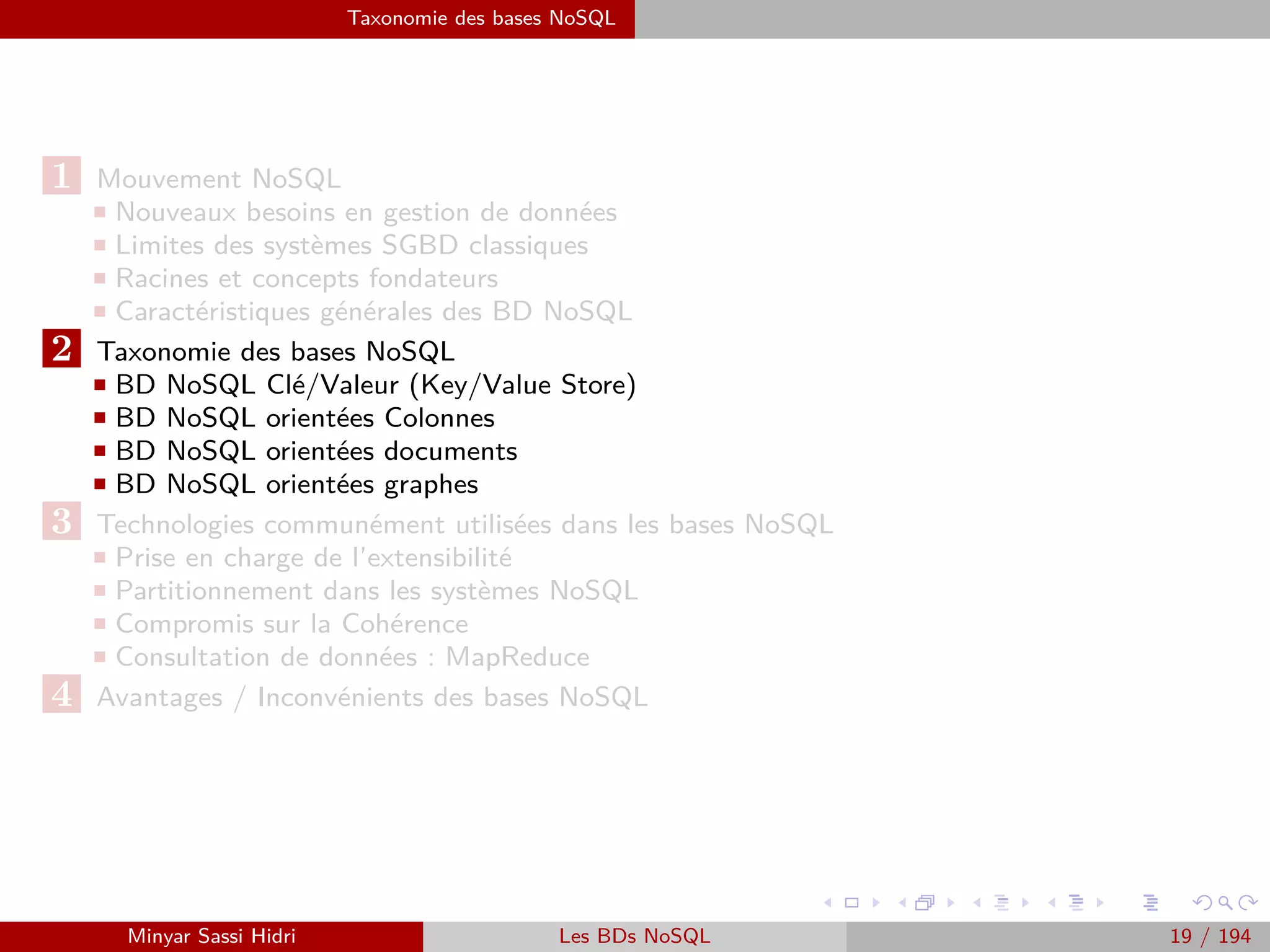 Problématique et termes clés
Problématique et termes clés (1)
I Le Big Data se caractérise par la problématique des 3V (5V) :
- Volume (Volume)
- L’entreprise est submergée de volumes de données croissants de tous
types.
Variété (Variety)
- Gérer la complexité de plusieurs types de données et de schémas struc-
turés ou non structurés (texte, données de capteurs, son, vidéo, logs,
etc.).
Vitesse (Velocity)
- Parfois, les données doivent être saisies et traitées au ﬁl de l’eau, au fur et
à mesure de leur collection par l’entreprise, pour la détection des fraudes
(on qualiﬁe de fraude toute action destinée à tromper. La falsiﬁcation et
l’adultération sont des exemples de fraude) par exemple.
Minyar Sassi Hidri Technologies pour le Big Data 18 / 227
 